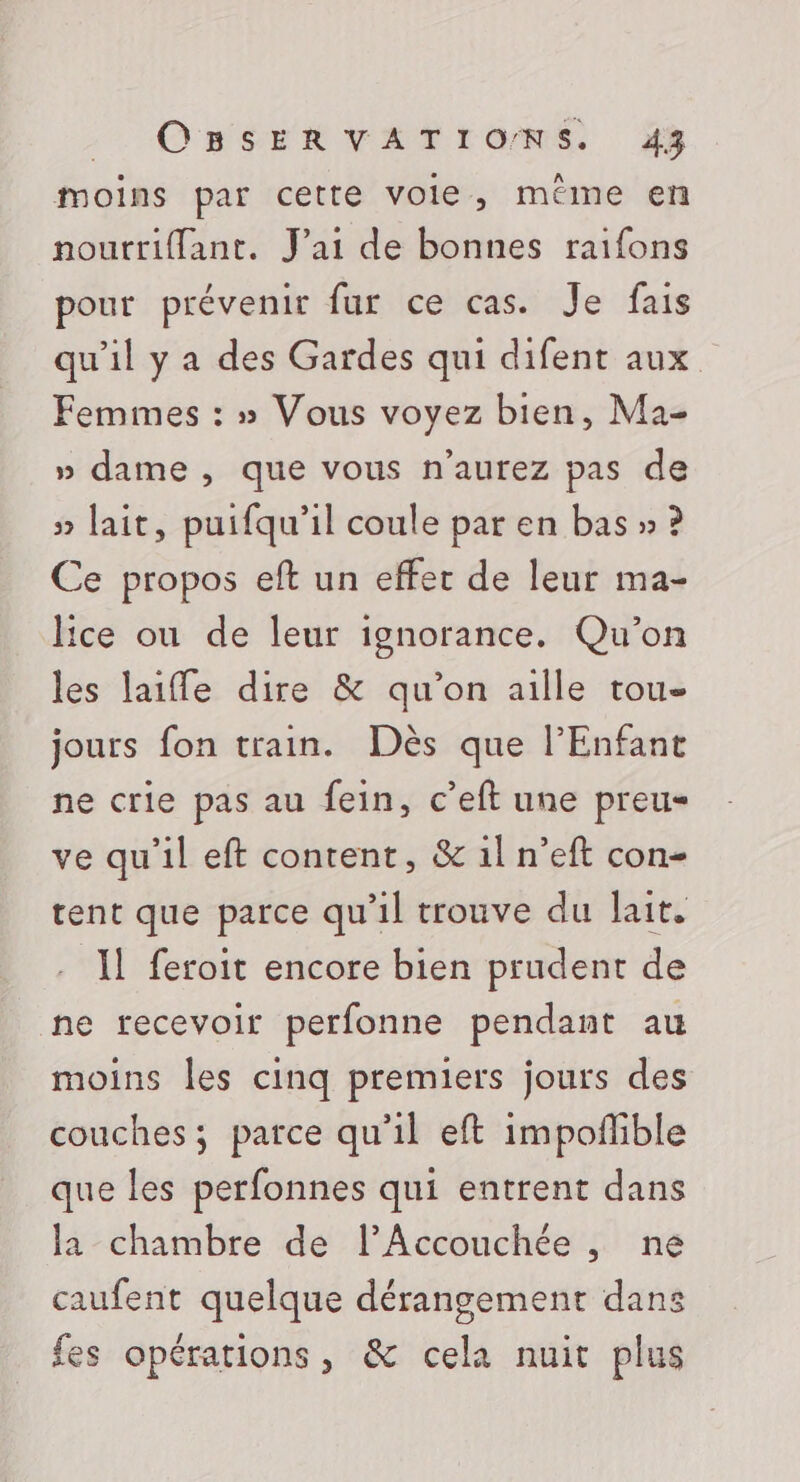 moins par cette vole, méme en nourriflant. J'ai de bonnes raifons pour prévenir fur ce cas. Je fais qu’il y a des Gardes qui difent aux Femmes : » Vous voyez bien, Ma- » dame , que vous n'aurez pas de » lait, puifqu'il coule par en bas » ? Ce propos eft un effer de leur ma- lice ou de leur ignorance. Qu'on les laiffe dire &amp; qu’on aille tou- jours fon train. Dès que l'Enfant ne crie pas au fein, c’eft une preu ve qu’il eft content, &amp; 1l n’eft con- tent que parce qu'il trouve du lait. Il feroit encore bien prudent de ne recevoir perfonne pendant au moins les cinq premiers jours des couches; parce qu'il eft impoflible que les perfonnes qui entrent dans la chambre de l’Accouchée, ne caufent quelque dérangement dans fes opérations, &amp; cela nuit plus