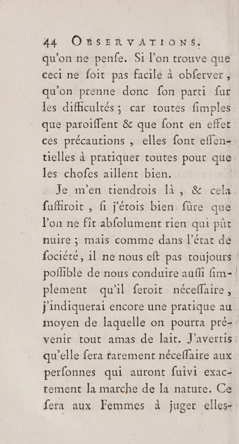 qu’on ne penfe. Si l’on trouve que ceci ne foit pas facilé à obferver, qu'on prenne donc fon parti fur les difhcultés ; car toutes fimples que paroïffent &amp; que font en effet ces DRE , elles font eflen-: ticiles à pratiquer toutes pour je les chofes aillent bien. Je m'en tiendrois là, &amp; cela. fufhroit , fi j’étois bien füre que lon ne fit abfolument rien qui pût nuire ; mais comme dans l’état de fociété, 1l ne nous eft pas toujours : poflible de nous conduire auffi fim-: plement qu'il feroit néceflaire, j'indiquerai encore une pratique au moyen de laquelle on pourra pré-: venir tout amas de lait. J’avertis: qu'elle fera farement néceflaire aux perfonnes qui auront fuivi exac- tement [a marche de la nature. Ce fera aux Femmes à juger elles-