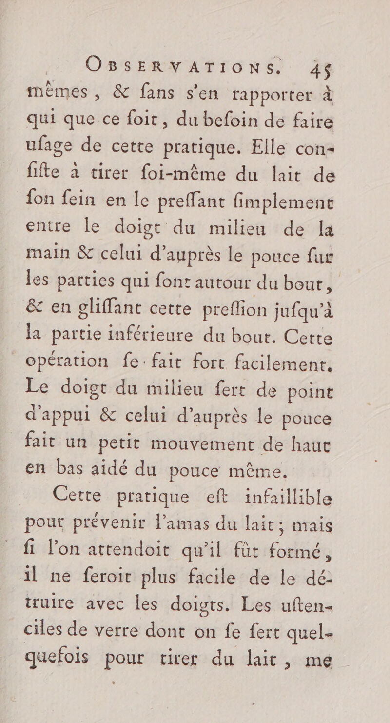 fnèmes , &amp; fans s’en rapporter à qui que ce foit, du befoin de faire ufage de cette pratique. Elle con- fifte à virer foi-même du lait de fon fein en le preffant fimplemenct entire le doigt du milieu de la main &amp; celui d'auprès le pouce fur les parties qui font autour du bout, &amp; en glffant cette prefion jufqu’à la partie inférieure du bout. Cette opération fe: fait fort facilement. Le doigt du milieu fert de point d'appui &amp; celui d’auprès le pouce fait un petit mouvement de haut en bas aidé du pouce même. Cette pratique eft infaillible pour prévenir l’amas du lait: mais fi l’on attendoit qu'il fût formé, il ne feroit plus facile de le dé: truire avec les doigts. Les uften- ciles de verre dont on fe fert quel- quefois pour tirer du lait, me à