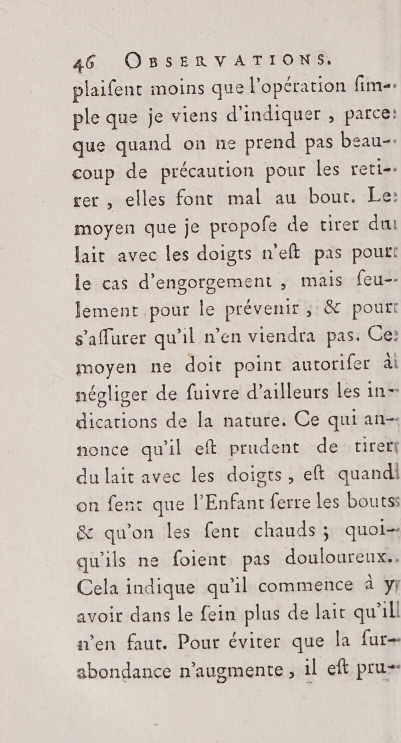 plaifent moins que l'opération fim-- ple que je viens d'indiquer , parce: que quand on ne prend pas beau-- coup de précaution pour les reti- rer , elles font mal au bour. Le: moyen que je propofe de virer du lait avec les doigts n'eft pas pour! le cas d’engorgement ,; mais feu-- Jement pour le prévenir, &amp; pouri s’afurer qu'il n’en viendra pas. Ce: moyen ne doit point autorifer ài négliger de fuivre d’ailleurs les in- dications de la nature. Ce qui an-- nonce qu'il eft prudent de tirer du lait avec les doigts, eft quand on fent que l'Enfant ferre les boutss &amp; qu'on les fent chauds ; quoi-- qu'ils ne foient pas douloureux. Cela indique qu'il commence à y avoir dans le fein plus de lait qu'ill a’en faut. Pour éviter que la fur abondance n’augmente , 1l eft pru--