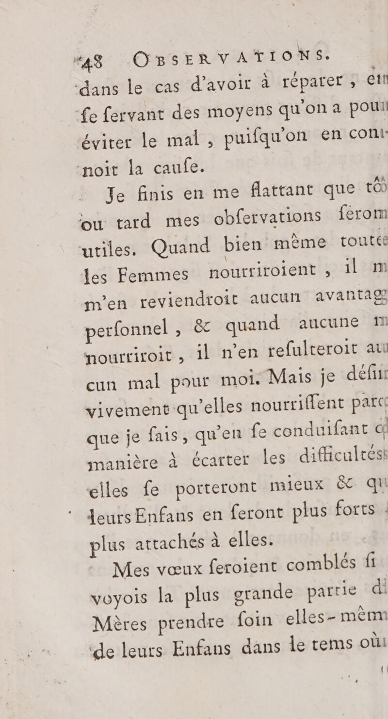 ‘dans le cas d’avoir à réparer ; et Le fervant des moyens qu'on a pou éviter le mal, puifqu'on en cont noit la caufe. Je finis en me flattant que tOD où tard mes obfervations férom utiles. Quand bien même toutée les Femmes nourtiroient , 1l M m'en reviendroit aucun avantaf perfonnel , &amp; quand aucune M nourtiroit, il nen refulteroit ati cun mal pour moi. Mais je défini vivement qu'elles nourriffent parc que je fais, qu'en fe conduifant d manière à écarter les dificultést elles fe porteront mieux &amp; qu Leurs Enfans en feront plus forts : plus attachés à elles. Mes vœux feroient comblés fi voyois la plus grande partie di Mères prendre {foin elles- mèmm de leurs Enfans dans le tems oùi {!
