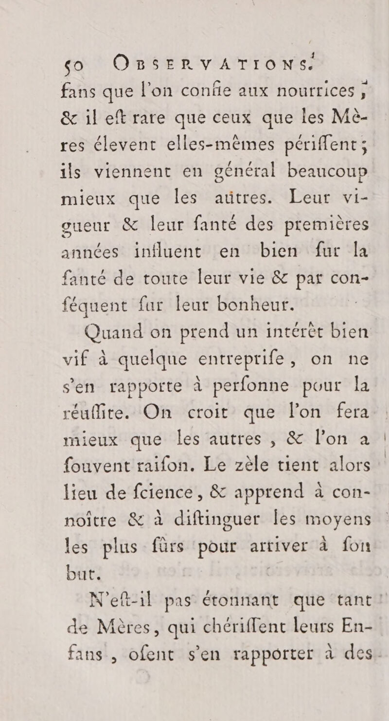 fans que l’on confie aux nourrices, &amp; il eft rare que ceux que les Mè- res élevent elles-mêmes périffent; ils viennent en général beaucoup mieux que les aütres. Leur vi- gueur &amp; leur fanté des premières années influent en bien fur la fanté de toute leur vie &amp; par con- féquent fur leur bonheur. Quand on prend un intérét bien vif à quelque entreprife, on ne s’en rapporte à perfonne pour la réuîMite. On croit que l’on fera mieux que les autres , &amp; l’on à fouvent raifon. Le zèle tient alors lieu de fcience, &amp; apprend à con- noître &amp; à diftinguer les moyens les plus fürs pour arriver à fon but. N'eft-il pas étonnant que tant! de Mères, qui chériffent leurs En- fans , ofent s’en rapporter à des.