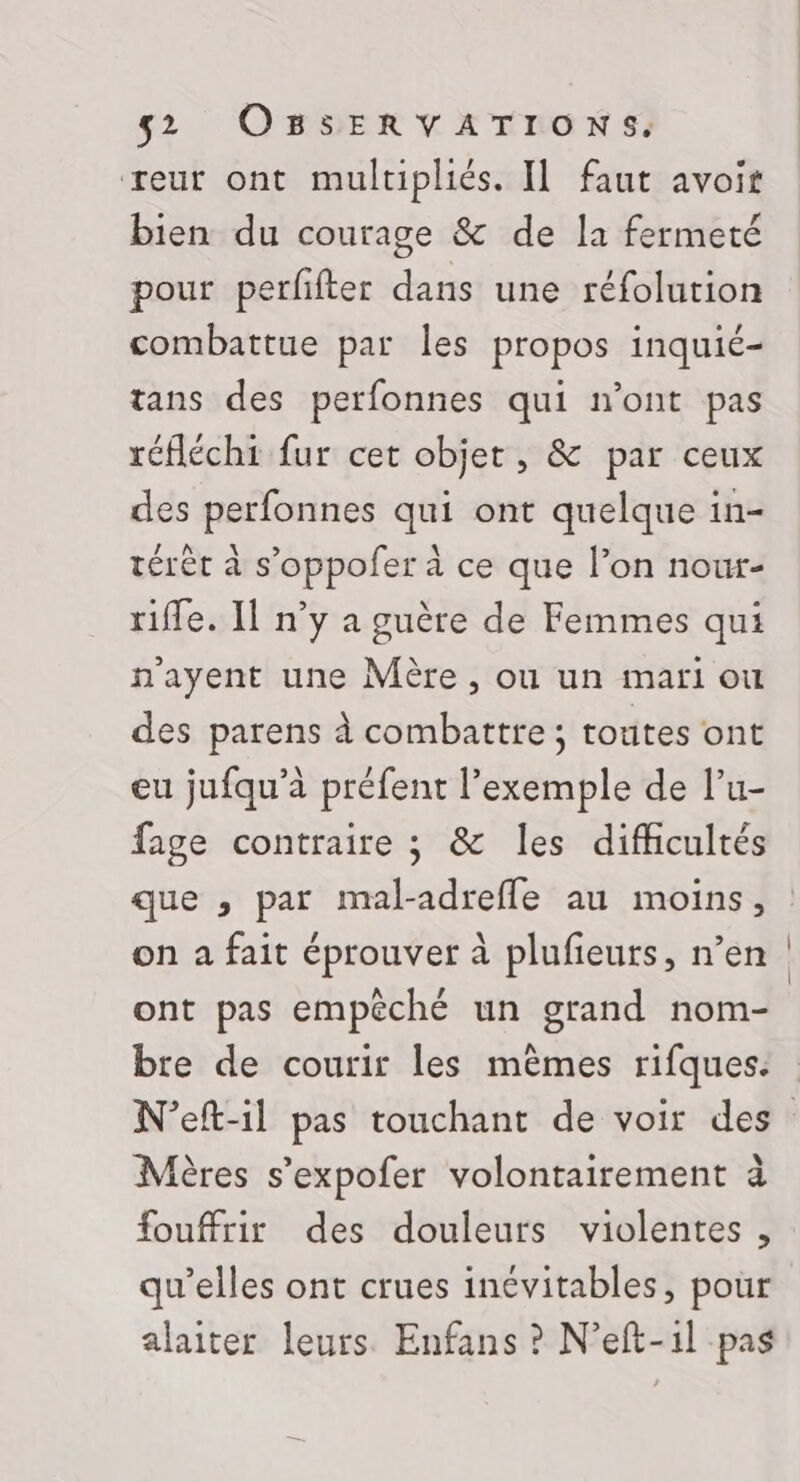 reur ont multipliés. Il faut avoit bien du courage &amp; de la fermeté pour perfifter dans une réfolution combattue par les propos inquié- tans des perfonnes qui n'ont pas réfléchi fur cet objet, &amp; par ceux des perfonnes qui ont quelque in- térét à s’oppofer à ce que l’on nowr- rifle. Il n’y a guère de Femmes qui n'ayent une Mère, ou un mari ou des parens à combattre; routes ont eu jufqu’à préfent l'exemple de lu- fage contraire ; &amp; les difficultés que ,; par mal-adreffe au moins, on a fait éprouver à plufieurs, n’en ont pas empêché un grand nom- bre de courir les mêmes rifques. Mères s’expofer volontairement à fouffrir des douleurs violentes , qu’elles ont crues inévitables, pour alaiter leurs Enfans ? N’eft-1l pas
