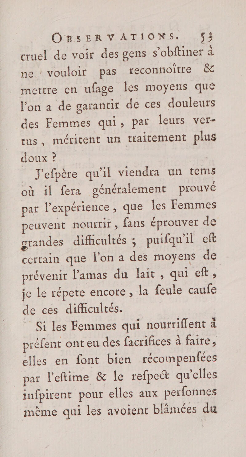cruel de voir des gens s’obftiner ne : vouloir pas teconnoitre &amp; mettre en ufage les moyens que l’on a de garantir de ces douleurs des Femmes qui, paf leurs ver- tus, méritent un traitement plus à doux ? | | J'efpère qu'il viendra un tems où il fera généralement prouvé par l'expérience , que les Femmes peuvent nourrir, fans éprouver de grandes difficultés ; puifqu'il eft certain que l'on a des moyens de prévenir l’'amas du lait, qui ef, je le répete encore , la feule caufe de ces difficultés. Si les Femmes qui nourtiflent à préfent onteu des facrifices à faire, elles en font bien récompenfées par l’eftime &amp; le refpect qu’elles infpirent pour elles aux perfonnes même qui les avoient blâmées du