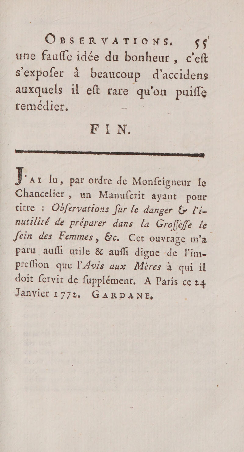 Oasenvanrons, 4e une fauffe idée du bonheur , c’eft s'expofer à beaucoup d’accidens auxquels il eft rare qu'on puife remédier. UN FIN. mme té Pa lu, par ordre de Monfeigneur le Chancelier , un Manufcrit ayant pour titre : Oôfervations fur le danger &amp; l'i- nutilité de préparer dans la Groffefe le Jein des Femmes, &amp;c. Cet ouvrage m'a paru aufli utile &amp; aufli digne de lime preflion que l'Avis aux Mères à qui il doit fervir de fupplément. A Paris ce 24 Janvier 1772 GARDANE