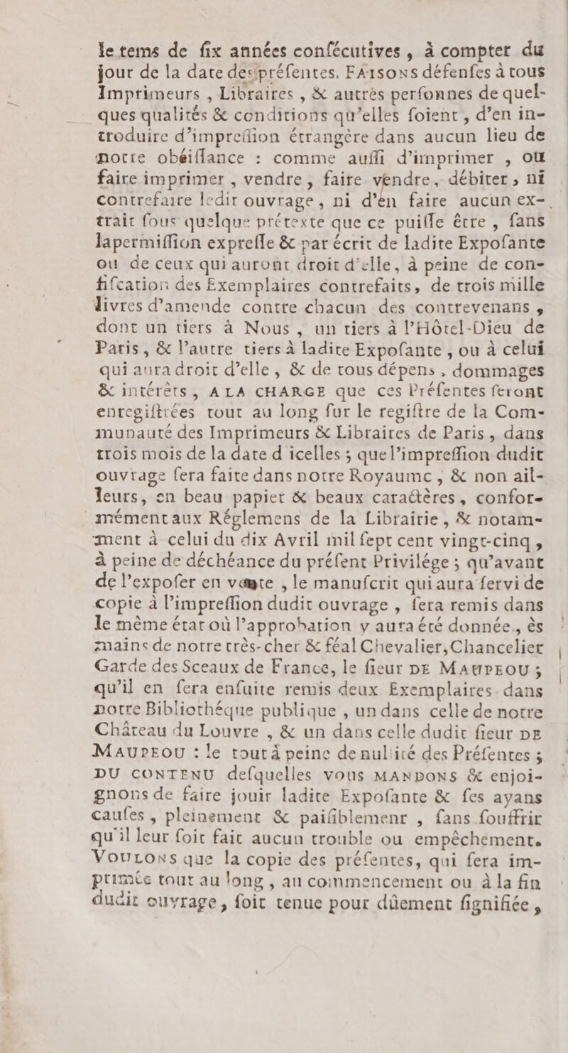 le tems de fix années confécutives, à compter du jour de la date despréfentes. FA1soxs défenfes à tous Imprimeurs , Libraires , &amp; autrès perfonnes de quel- ques qualités &amp; conditions qu’elles foient, d’en in- croduire d’imprefion étrangère dans aucun lieu de porte obéiffance : comme aufli d'imprimer , où faire imprimer , vendre, faire Ho débiter ; ni contrefaire ledir ouvrage, ni d’ea trait fous quelque prétexte que ce puille être , fans lapermiffion exprefle &amp; par écrit de ladite Expofante ou de ceux qui auront droit d'elle, à peine de con- fifcation des Exemplaires contrefaits, de trois mille divres d'amende contre chacun des contrevenans, dont un tiers à Nous , un tiers à l’'Hôtel-Dieu de Paris, &amp; l’autre tiers à ladite Expofante , ou à celui qui aura droit d’elle, &amp; de tous dépens , dommages &amp; intérêts, ALA CHARGE que ces Préfentes feront enrcgiftrées tout au long fur le regiftre de la Com- munauté des Imprimeurs &amp; Libraires de Paris, dans trois mois de la date d icelles ; quel’impreflion dudit ouvrage fera faite dans notre Royaume , &amp; non ail- leurs, en beau papier &amp; beaux caraétères, confor- mémentaux Réglemens de la Librairie, &amp; notam- ment à celui du dix Avril mil fept cent vingt-cinq, à peine de déchéance du préfent Privilége ; qu'avant de l’expofer en være , le manufcrit qui aura fervi de copie à l’impreflion dudit ouvrage , fera remis dans le mème état où approbation y aura été donnée. ès mains de notre crès-cher &amp; féal Chevalier, Chancelier Garde des Sceaux de France, le fieur DE MAwrEoOU ; qu’il en fera enfuite remis deux Exemplaires. dans notre Bibliothéque publique , un dans celle de notre Château du Louvre , &amp; un dans celle dudit fieur pe MAUPEOU : le tout à peine de nullité des Préfentes 5 DU CONTENU defquelles vous MANDoNSs &amp; enjoi- gnons de faire jouir ladite Expofante &amp; fes ayans caufes , pleinement &amp; paiñblemenr , fans fouffrir qu'il leur foic fait aucun trouble ou empêchement. VouLons que la copie des préfentes, qui fera im- prime tout au long , au commencement ou à la fin dudit ouvrage, foic tenue pour dûement fignifiée , | |