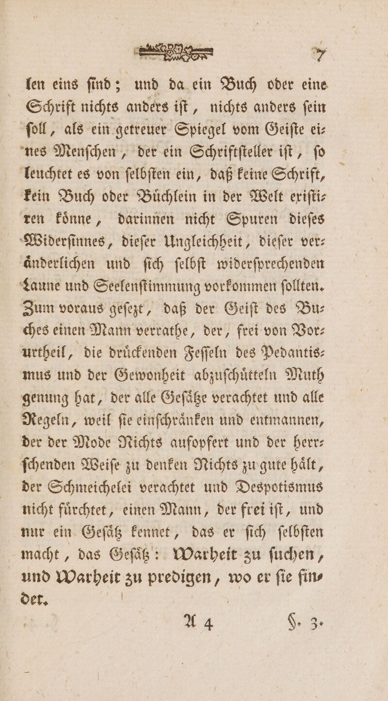 len eins find; und da ein Buch oder eine Schrift nichts anders iſt, nichts anders ſein ſoll, als ein getreuer Spiegel vom Geiſte ei⸗ nes Menſchen, der ein Schriftſteller iſt, ſo leuchtet es von ſelbſten ein, daß keine Schrift, kein Buch oder Buͤchlein in der Welt exiſti⸗ ren koͤnne, darinnen nicht Spuren dieſes Widerſinnes, dieſer Ungleichheit, dieſer ver⸗ aͤnderlichen und ſich ſelbſt widerſprechenden Laune und Seelenſtimmung vorkommen ſollten. Zum voraus geſezt, daß der Geiſt des Bu⸗ ches einen Mann verrathe, der, frei von Vor⸗ urtheil, die druͤckenden Feſſeln des Pedantis⸗ mus und der Gewonheit abzuſchuͤtteln Muth genung hat, der alle Geſaͤtze verachtet und alle Regeln, weil fie einſchraͤnken und entmannen, der der Mode Nichts aufopfert und der herr: ſchenden Weiſe zu denken Nichts zu gute haͤlt, der Schmeichelei verachtet und Despotismus nicht fuͤrchtet, einen Mann, der frei iſt, und nur ein Geſaͤtz kennet, das er ſich ſelbſten macht, das Geſaͤtz: Warheit zu ſuchen, und Warheit zu predigen, wo er ſie fin⸗ det. 12 | A 4 $. 3