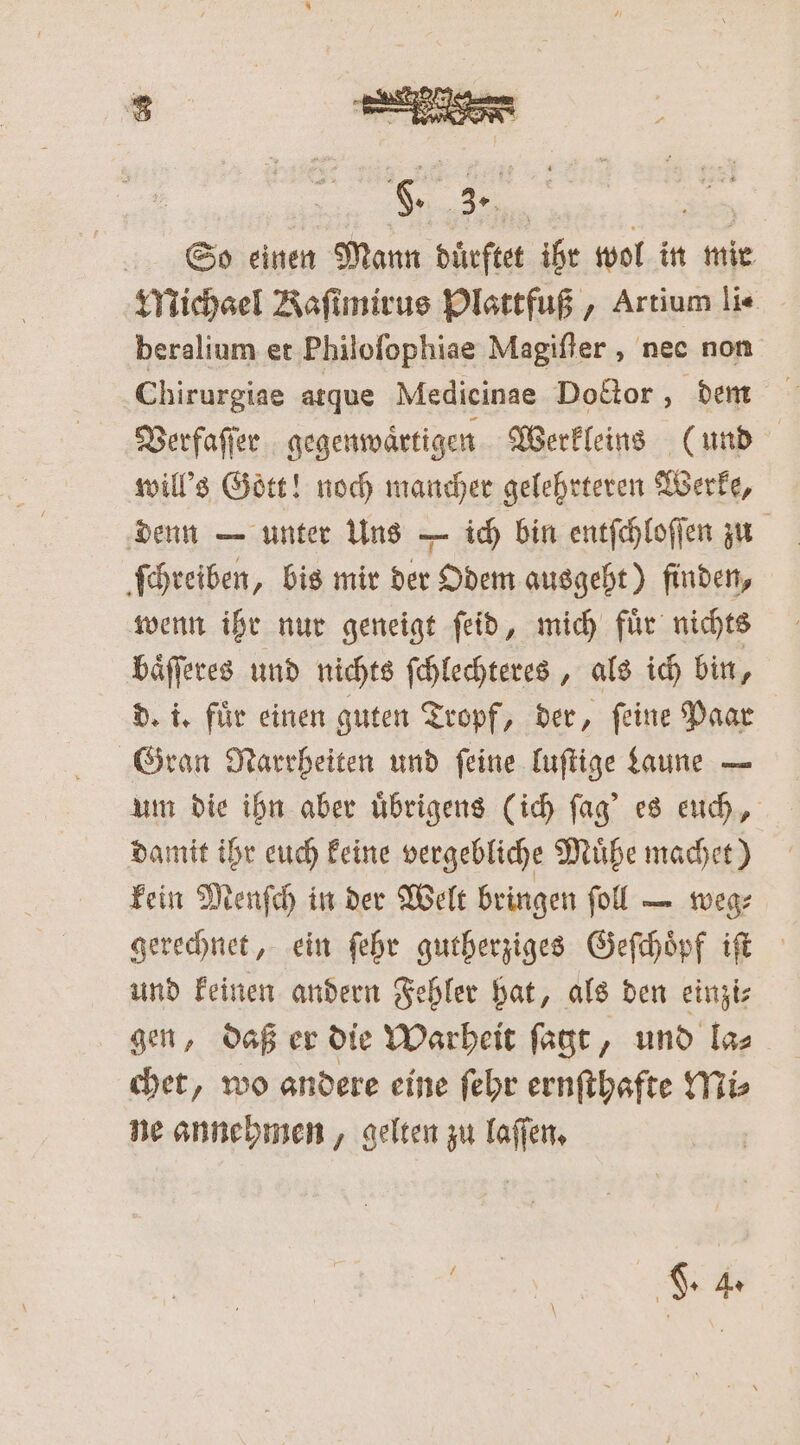 Michael Kaſimirus Plattfuß, Artium li- beralium et Philoſophiae Magiſter, nee non Chirurgiae atque Medicinae Doctor, dem Verfaſſer gegenwaͤrtigen Werkleins (und will's Gott! noch mancher gelehrteren Werke, denn — unter Uns — ich bin entſchloſſen zu ſchreiben, bis mir der Odem ausgeht) finden, wenn ihr nur geneigt ſeid, mich fuͤr nichts baͤſſeres und nichts ſchlechteres, als ich bin, d. i. für einen guten Tropf, der, feine Paar Gran Narrheiten und ſeine luſtige Laune — um die ihn aber uͤbrigens (ich ſag' es euch, damit ihr euch keine vergebliche Muͤhe machet) kein Menſch in der Welt bringen ſoll — weg⸗ gerechnet, ein ſehr gutherziges Geſchoͤpf iſt und keinen andern Fehler hat, als den einzi⸗ gen, daß er die Warheit ſagt, und la⸗ chet, wo andere eine ſehr ernſthafte Mi⸗ ne annehmen, gelten zu laſſen.