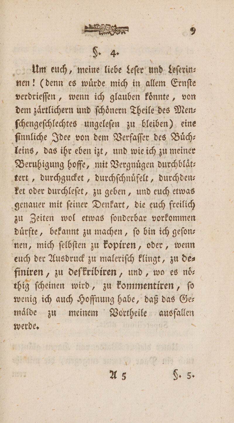 Um euch, meine liebe Leſer und Leſerin⸗ nen! (denn es wuͤrde mich in allem Ernſte verdrieſſen, wenn ich glauben koͤnnte, von dem zaͤrtlichern und ſchoͤnern Theile des Men⸗ ſchengeſchlechtes ungeleſen zu bleiben) eine ſinnliche Idee von dem Verfaſſer des Buͤch⸗ leins, das ihr eben izt, und wie ich zu meiner Beruhigung hoffe, mit Vergnügen durchblaͤt⸗ tert, durchgucket, durchſchnuͤfelt, durchden⸗ ket oder durchleſet, zu geben, und euch etwas genauer mit ſeiner Denkart, die euch freilich zu Zeiten wol etwas ſonderbar vorkommen duͤrfte, bekannt zu machen, ſo bin ich geſon⸗ nen, mich ſelbſten zu kopiren, oder, wenn euch der Ausdruck zu maleriſch klingt, zu de⸗ finiren, zu deſkribiren, und, wo es noͤ⸗ thig ſcheinen wird, zu kommentiren, ſo wenig ich auch Hoffnung habe, daß das Ge⸗ maͤlde zu meinem Vortheile ausfallen werde. —