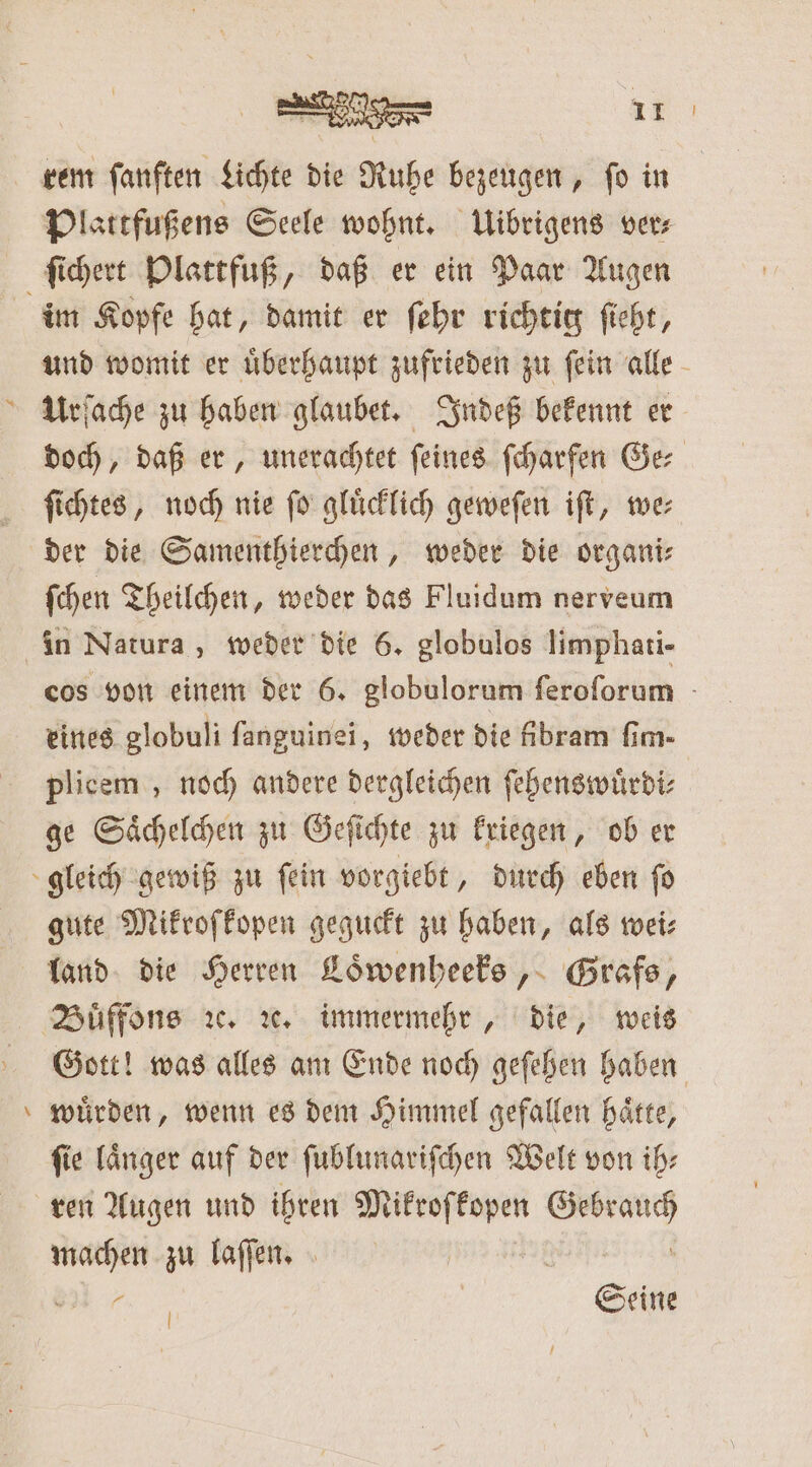 ee rem fanften Lichte die Rube bezeugen, ſo in Plattfußens Seele wohnt. Uibrigens ver⸗ im Kopfe hat, damit er ſehr richtig ſieht, und womit er uͤberhaupt zufrieden zu ſein alle doch, daß er, unerachtet ſeines ſcharfen Ge⸗ ſichtes, noch nie ſo gluͤcklich geweſen iſt, we— der die Samenthierchen, weder die organi⸗ ſchen Theilchen, weder das Fluidum nerveum cos von einem der 6. globulorum feroforum - eines globuli fanguinei, weder die ibram fim- plicem , noch andere dergleichen ſehenswuͤrdi⸗ ge Saͤchelchen zu Geſichte zu kriegen, ob er gute Mikroſkopen geguckt zu haben, als wei: land die Herren Loͤwenheeks, Grafs, Gott! was alles am Ende noch geſehen haben wuͤrden, wenn es dem Himmel gefallen haͤtte, fie länger auf der ſublunariſchen Welt von ih: ge zu laſſen. | Bir. | Seine