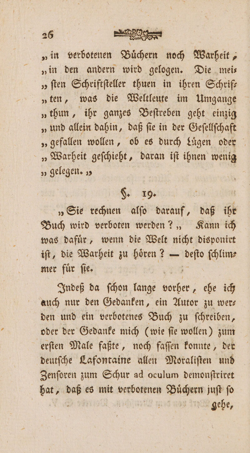 „in verbotenen Buͤchern noch Warheit, „in den andern wird gelogen. Die mei⸗ „ ſten Schriftſteller thuen in ihren Schrif—⸗ „ten, was die Weltleute im Umgange „thun, ihr ganzes Beſtreben gebt einzig „ und allein dabin, daß ſie in der Geſellſchaft 5; gefallen wollen, ob es durch Luͤgen oder „ Warheit geſchieht, daran iſt ihnen wenig „ gelegen. „ $ 19. | N „Sie rechnen alſo darauf, daß ihr Buch wird verboten werden? „ Kann ich was dafür, wenn die Welt nicht disponirt iſt, die Warheit zu hören ? — 2 ſchlim⸗ mer für fie. Indeß da ſchon lange e ehe ich auch nur den Gedanken, ein Autor zu wer⸗ den und ein verbotenes Buch zu ſchreiben, oder der Gedanke mich (wie ſie wollen) zum erſten Male faßte, noch faſſen konnte, der deutſche Lafontaine allen Moraliſten und Zenſoren zum Schur ad oculum demonſtriret hat, daß es mit werbotkneg Due juſt fo | gehe,