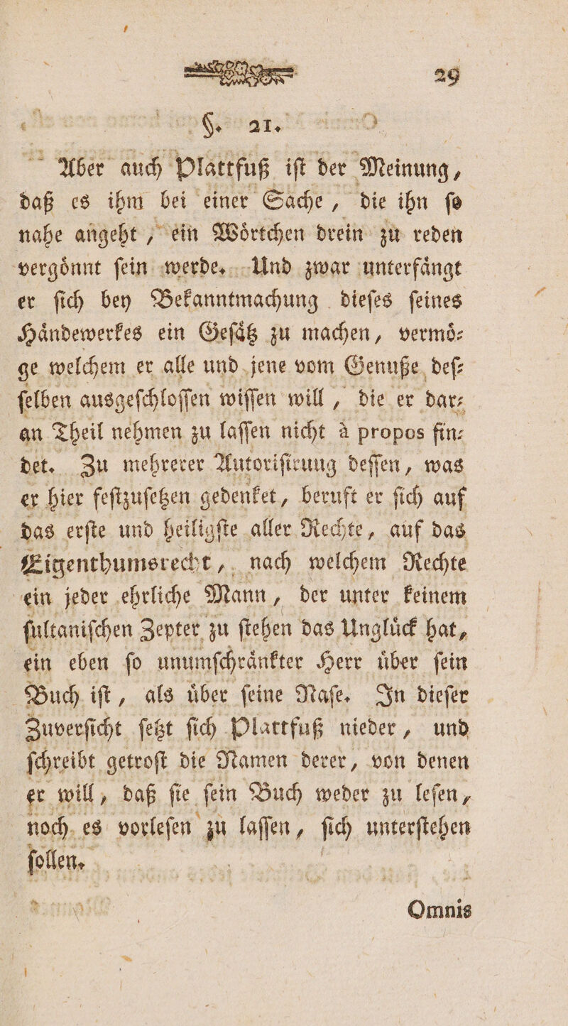 e a a ian Aber auch Plattfuß iſt der Meinung, daß es ihm bei einer Sache, die ibn fo nahe angeht „ein Woͤrtchen drein zu reden vergoͤnnt ſein werde. Und zwar unterfaͤngt er ſich bey Bekanntmachung dieſes ſeines Haͤndewerkes ein Geſaͤtz zu machen, vermoͤ⸗ ge welchem er alle und jene vom Genuße deſ— ſelben ausgeſchloſſen wiſſen will, die er dar⸗ an Theil nehmen zu laſſen nicht à propos fin: det. Zu mehrerer Autoriſteung deſſen, was er hier feſtzuſetzen gedenket, beruft er ſich auf das erſte und heiligſte aller Rechte, auf das | Eigenthumsrecht, nach welchem Rechte ein jeder ehrliche Mann, der unter keinem ſultaniſchen Zepter zu ſtehen das Ungluͤck hat, ein eben ſo unumſchraͤnkter Herr uͤber ſein Buch 5 1 ai“ über feine Nafe, In dieſer sie getroſt die Namen derer, von denen er will, daß ſie ‚fein Buch weder zu leſen, be es vorleſen zu laſſen, ſi ich unterſtehen ollen. * 8 Omnis