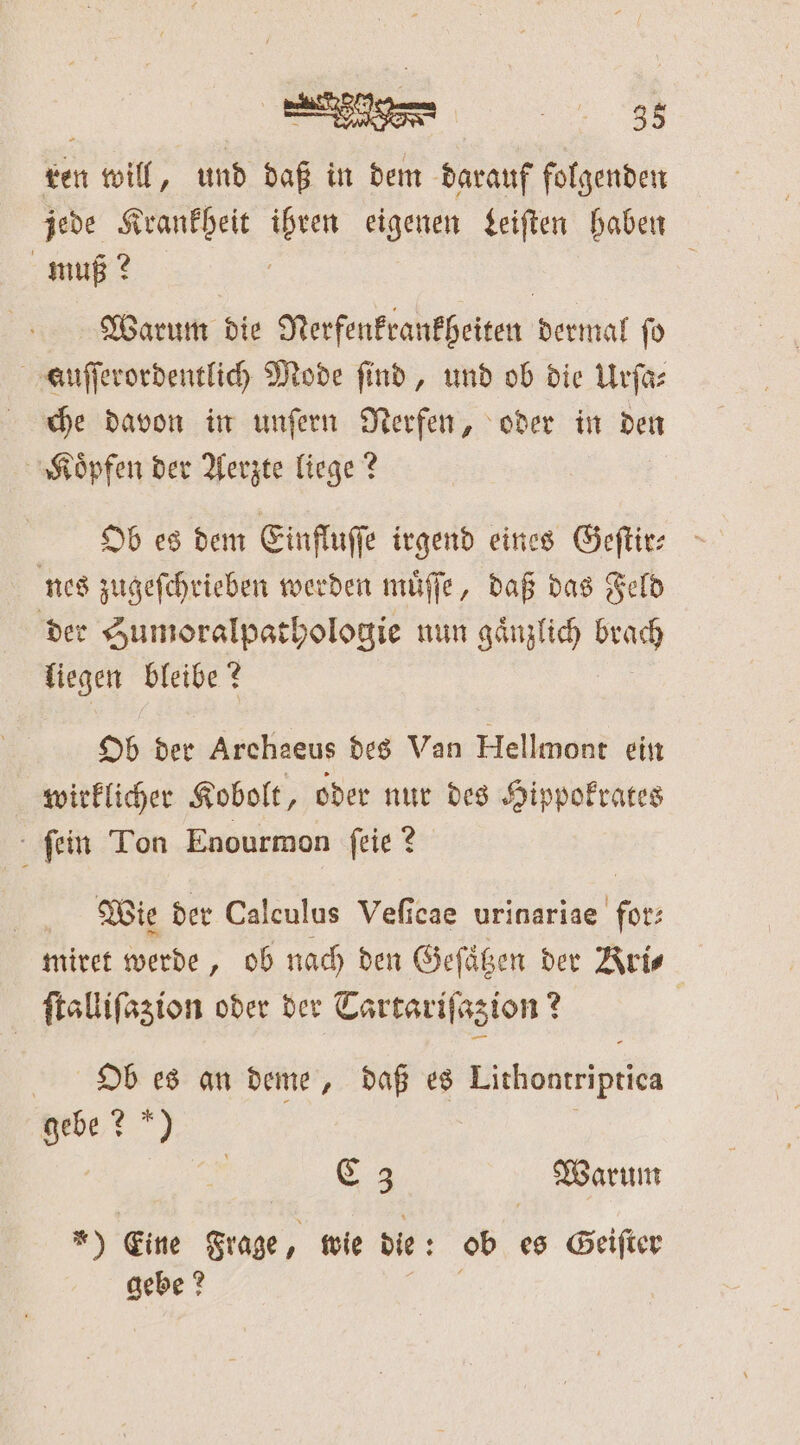 33 ren will, und daß in dem darauf folgenden jede Krankheit ihren eigenen Leiſten haben muß? ä a Warum die Nerfenkrankheiten dermal fo auſſerordentlich Mode find, und ob die Urſa⸗ che davon in unſern Nerfen, oder in den Koͤpfen der Aerzte liege? Ob es dem Einfluſſe irgend eines Geſtir⸗ nes zugeſchrieben werden muͤſſe, daß das Feld der Sumoralpathologie nun gänzlich brach liegen bleibe? Ob der Archaeus des Van Hellmont ein wirklicher Kobolt, oder nur des Hippokrates ſein Ton Enourmon ſeie? Wie der Calculus Veſicae urinariae for: miret werde, ob nach den Geſaͤtzen der Aris ſtalliſazion oder der Tartariſazion? | Ob es an deme, daß es Lithontriptica gebe? *) f | C 3 Warum *) Eine Frage 3 wie die: ob es Geiſter