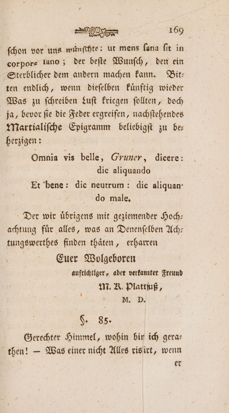 4 e di. corpore tano ; der beſte Wunſch, den ein ten endlich, wenn dieſelben kuͤnftig wieder Was zu ſchreiben Luſt kriegen ſollten, doch ja, bevor fie die Feder ergreifen, nachſtehendes Martialiſche Epigramm beliebigſt zu be; herzigen: | Omnia vis belle, Gruner, dicere: die aliquando do male, Der wir uͤbrigens mit geziemender Hoch: achtung fuͤr alles, was an Denenſelben Ach— kungswertbes finden thaͤten, erharren \ Euer Wolgeboren M. K. Plattſuß, §. 88. Gerechter Himmel, wohin bin ich gera⸗ then! — Was einer nicht Alles ris irt, wenn | ö er Pr