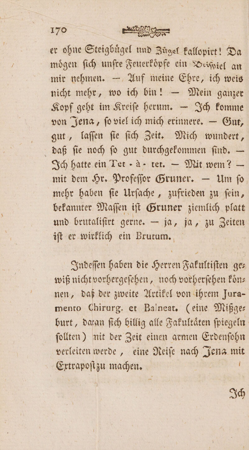 er ohne Steigbügel und Zügel kallopirt! Da mögen ſich unſre Feuerkoͤpfe ein Desviel an mir nehmen. — Auf meine Ehre, ich weis nicht mehr, wo ich bin! — Mein ganzer Kopf geht im Kreiſe herum. — Ich komme von Jena, ſo viel ich mich erinnere. — Gut, gut, laſſen ſie ſich Zeit. Mich wundert, daß ſie noch ſo gut durchgekommen ſind. — Ich hatte ein Tee - A- tet. — Mit wem? — mit dem Hr. Profeſſor Gruner. — Um ſo mehr haben ſie Urſache, zufrieden zu ſein, bekannter Maſſen iſt Gruner ziemlich platt und brutaliſirt gerne. — ja, ja, zu Zeiten iſt er wirklich ein Brutum. Indeſſen haben die Herren Fakultiſten ge⸗ wiß nicht vorhergeſehen, noch vorherſehen koͤn⸗ nen, daß der zweite Artikel von ihrem Jura- mento Chirurg. et Balneat. (eine Mißge⸗ burt, daran fich billig alle Fakultäten ſpiegeln ſollten) nit der Zeit einen armen Erdenſohn verleiten werde, eine Reiſe nach Jena mit Extrapoſt zu machen. | Ich