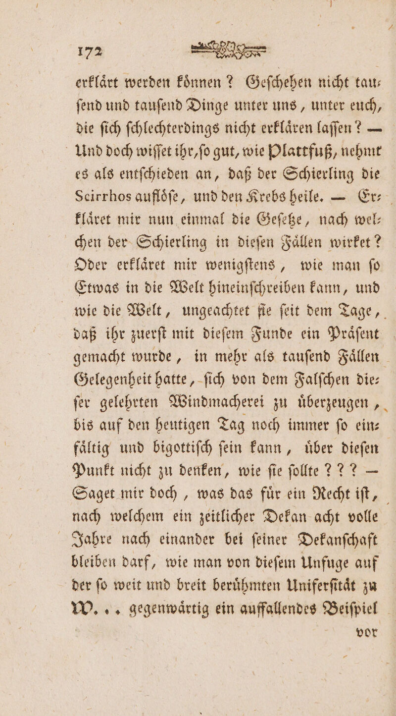 erklärt werden koͤnnen? Geſchehen nicht tau— ſend und tauſend Dinge unter uns, unter euch, die ſich ſchlechterdings nicht erklaͤren laſſen? — Und doch wiſſet ihr, ſo gut, wie Plattfuß, nehmt es als entſchieden an, daß der Schierling die klaͤret mir nun einmal die Geſetze, nach wel⸗ chen der Schierling in dieſen Fallen wirket? Oder erklaͤret mir wenigſtens, wie man ſo Etwas in die Welt hineinſchreiben kann, und daß ihr zuerſt mit dieſem Funde ein Präfent Gelegenheit hatte, ſich von dem Falſchen die— ſer gelehrten Windmacherei zu uͤberzeugen, bis auf den heutigen Tag noch immer ſo ein— Punkt nicht zu denken, wie fie ſollte??? — nach welchem ein zeitlicher Dekan acht volle Jahre nach einander bei ſeiner Dekanſchaft bleiben darf, wie man von dieſem Unfuge auf der ſo weit und breit beruͤhmten Uniferſitaͤt zu vor &gt; *