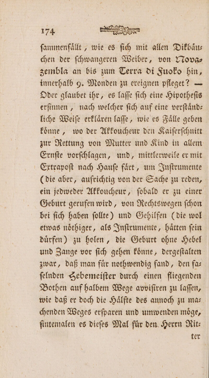 ſammenfaͤllt, wie es ſich mit allen Dikbaͤu⸗ chen der ſchwangeren Weiber, von Nova⸗ zembla an bis zum Terra di Fuoko hin, innerhalb 9. Monden zu ereignen pfleget? — Oder glaubet ihr, es laſſe ſich eine Hipotheſis erſinnen, nach welcher ſich auf eine verſtaͤnd⸗ liche Weiſe erklaͤren laſſe, wie es Faͤlle geben koͤnne, wo der Akkoucheur den Kaiſerſchnitt zur Rettung von Mutter und Kind in allem Ernſte vorſchlagen, und, mittlerweile er mit Extrapoſt nach Haufe faͤtt, um Inſtrumente (die aber, aufrichtig von der Sache zu reden, ein jedweder Akkoucheur, ſobald er zu einer Geburt gerufen wird, von Rechtswegen ſchon bei ſich haben ſollte) und Gehilfen (die wol etwas noͤthiger, als Inſtrumente, haͤtten ſein duͤrfen) zu holen, die Geburt ohne Hebel und Zange vor ſich gehen koͤnne, dergeſtalten zwar, daß man für nothwendig fand, den fa— ſelnden Hebemeiſter durch einen fliegenden Bothen auf halbem Wege avviſiren zu laſſen, wie daß er doch die Haͤlfte des annoch zu ma⸗ chenden Weges erſparen und umwenden moͤge, ſintemalen es dieſes Mal fuͤr den Herrn Rit⸗ ker