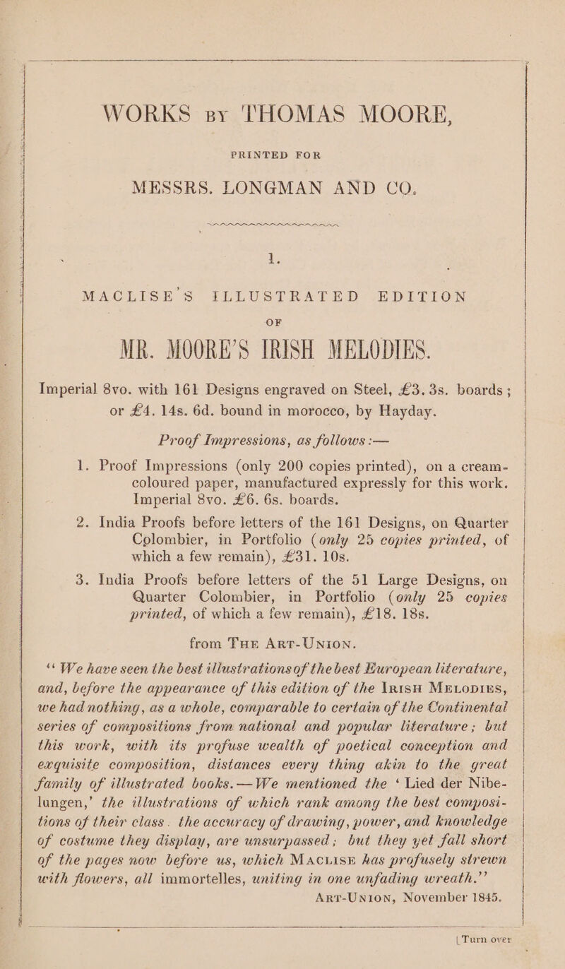 WORKS sy THOMAS MOORE, PRINTED FOR MESSRS. LONGMAN AND CO. RARRARAA IAA AREA AARA 1. MACLISE S ILLUSTRATED EDITION OF MR. MOORE’S TRISH MELODIES. Imperial 8vo. with 161 Designs engraved on Steel, £3. 3s. boards ; or £4. 14s. 6d. bound in morocco, by Hayday. Proof Impressions, as follows :— 1. Proof Impressions (only 200 copies printed), on a cream- coloured paper, manufactured expressly for this work. Imperial 8vo. £6. 6s. boards. 2. India Proofs before letters of the 161 Designs, on Quarter Colombier, in Portfolio (only 25 copies printed, of which a few remain), £31. 10s. 3. India Proofs before letters of the 51 Large Designs, on Quarter Colombier, in Portfolio (only 25 copies printed, of which a few remain), £18. 18s. from THE ArtT-UNION. ‘“* We have seen the best illustrations of the best European literature, and, before the appearance of this edition of the In1sH MELODIES, we had nothing, as a whole, comparable to certain of the Continental series of compositions from national and popular literature; but this work, with its profuse wealth of poetical conception and exquisite composition, distances every thing akin to the great Samily of illustrated books.—We mentioned the ‘ Lied der Nibe- lungen,’ the illustrations of which rank among the best composi- tions of their class. the accuracy of drawing, power, and knowledge of costume they display, are unsurpassed; but they yet fall short of the pages now before us, which MAcuisE has profusely strewn with flowers, all immortelles, uniting in one unfading wreath.”’ Art-Uni0on, November 1845. | Turn over