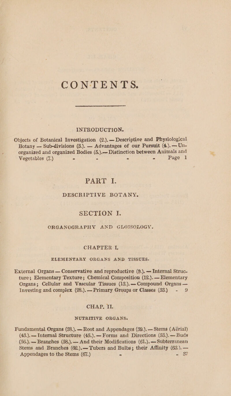 CONTENTS. INTRODUCTION. Objects of Botanical Investigation (2.).— Descriptive and Physiological Botany — Sub-divisions (3.). — Advantages of our Pursuit (4.). — Un- organized and organized Bodies (5.).-- Distinction between Animals and Vegetables (7.) ° = e - Page 1 PART I. DESCRIPTIVE BOTANY. SECTION I. ORGANOGRAPHY AND GLOSSOLOGY. CHAPTER L ELEMENTARY ORGANS AND TISSUES. External Organs — Conservative and reproductive (9.). == Internal Struc- ture; Elementary Texture; Chemical Composition (12.). —- Elementary Organs; Cellular and Vascular Tissues (13.).&lt;- Compound Organs — Investing and complex (28.).— Primary Groups or Classes (33.) - 9 ( CHAP, IL NUTRITIVE ORGANS. Fundamental Organs (38.). —- Root and Appendages (39.), — Stems (Aérial) (43.).— Internal Structure (45.).— Forms and Directions (53.).—- Buds (56.). — Branches (58.). — And their Modifications (61.).—- Subterranean Stems and Branches (62.).—-Tubers and Bulbs; their Affinity (63.). — Appendages to the Stems (67.) = - 37