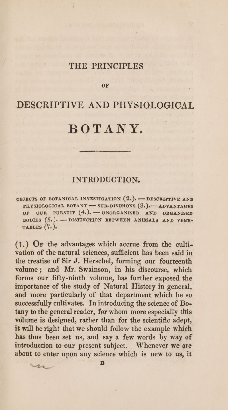 THE PRINCIPLES OF DESCRIPTIVE AND PHYSIOLOGICAL BOTANY. INTRODUCTION. OBJECTS OF BOTANICAL INVESTIGATION (2. ).—- DESCRIPTIVE AND PHYSIOLOGICAL BOTANY — SUB-DIVISIONS (3.).— ADVANTAGES OF OUR PURSUIT (4.).— UNORGANISED AND ORGANISED BODIES (5.). — DISTINCTION BETWEEN ANIMALS AND VEGE- TABLES (7. )- (1.) Or the advantages which accrue from the culti- vation of the natural sciences, sufficient has been said in the treatise of Sir J. Herschel, forming our fourteenth volume; and Mr. Swainson, in his discourse, which forms our fifty-ninth volume, has further exposed the importance of the study of Natural History in general, and more particularly of that department which he so successfully cultivates. In introducing the science of Bo- tany to the general reader, for whom more especially this volume is designed, rather than for the scientific adept, it will be right that we should follow the example which has thus been set us, and say a few words by way of introduction to our present subject. Whenever we are about to enter upon any science which is new to us, it B ke