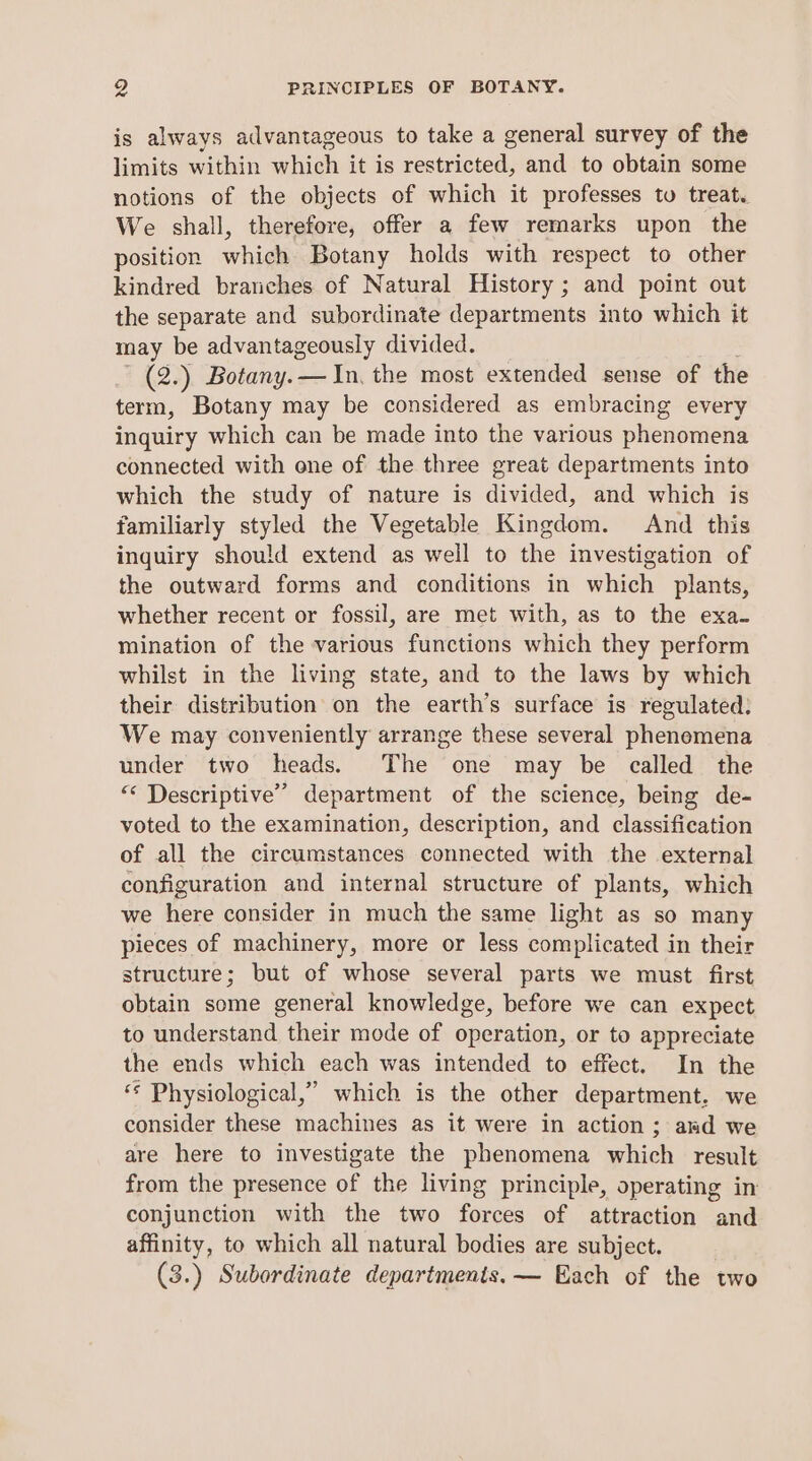 is always advantageous to take a general survey of the limits within which it is restricted, and to obtain some notions of the objects of which it professes to treat. We shall, therefore, offer a few remarks upon the position which Botany holds with respect to other kindred branches of Natural History ; and point out the separate and subordinate departments into which it may be advantageously divided. ~ (2.) Botany. — In, the most extended sense of the term, Botany may be considered as embracing every inquiry which can be made into the various phenomena connected with one of the three great departments into which the study of nature is divided, and which is familiarly styled the Vegetable Kingdom. And this inquiry should extend as well to the investigation of the outward forms and conditions in which plants, whether recent or fossil, are met with, as to the exa- mination of the various functions which they perform whilst in the living state, and to the laws by which their distribution on the earth’s surface is regulated: We may conveniently arrange these several phenemena under two heads. The one may be called the “ Descriptive” department of the science, being de- voted to the examination, description, and classification of all the circumstances connected with the external configuration and internal structure of plants, which we here consider in much the same light as so man pieces of machinery, more or less complicated in their structure; but of whose several parts we must first obtain some general knowledge, before we can expect to understand their mode of operation, or to appreciate the ends which each was intended to effect. In the “* Physiological,” which is the other department. we consider these machines as it were in action; aad we are here to investigate the phenomena which result from the presence of the living principle, operating in conjunction with the two forces of attraction and affinity, to which all natural bodies are subject. (3.) Subordinate departments. — Each of the two