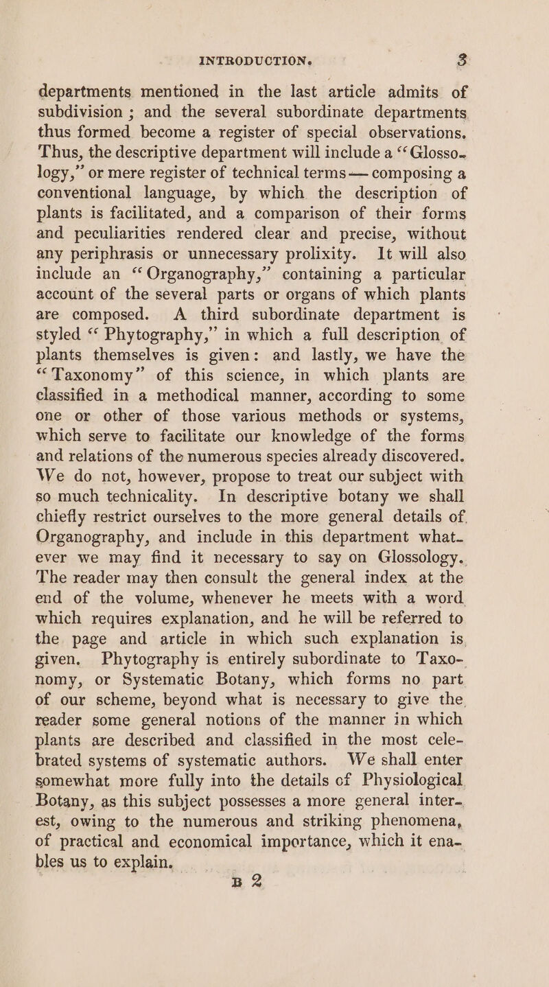 departments mentioned in the last article admits of subdivision ; and the several subordinate departments thus formed become a register of special observations. Thus, the descriptive department will include a “‘ Glosso. logy,” or mere register of technical terms— composing a conventional language, by which the description of plants is facilitated, and a comparison of their forms and peculiarities rendered clear and precise, without any periphrasis or unnecessary prolixity. It will also include an “ Organography,” containing a particular account of the several parts or organs of which plants are composed. A third subordinate department is styled “‘ Phytography,” in which a full description of plants themselves is given: and lastly, we have the “Taxonomy” of this science, in which plants are classified in a methodical manner, according to some one or other of those various methods or systems, which serve to facilitate our knowledge of the forms and relations of the numerous species already discovered. We do not, however, propose to treat our subject with so much technicality. In descriptive botany we shall chiefly restrict ourselves to the more general details of. Organography, and include in this department what- ever we may find it necessary to say on Glossology. The reader may then consult the general index at the end of the volume, whenever he meets with a word. which requires explanation, and he will be referred to the page and article in which such explanation is given. Phytography is entirely subordinate to Taxo- nomy, or Systematic Botany, which forms no part of our scheme, beyond what is necessary to give the. reader some general notions of the manner in which plants are described and classified in the most cele- brated systems of systematic authors. We shall enter somewhat more fully into the details of Physiological Botany, as this subject possesses a more general inter. est, owing to the numerous and striking phenomena, of practical and economical importance, which it ena- bles us to explain. B2