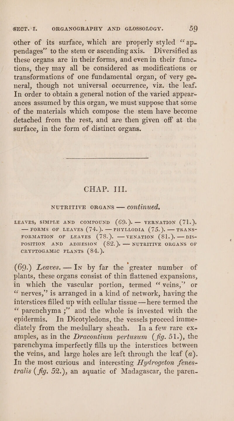 other of its surface, which are properly styled “ap- pendages” to the stem or ascending axis. Diversified as these organs are in their forms, andevenin their func. tions, they may all be considered as modifications or transformations of one fundamental organ, of very ge. neral, though not universal occurrence, viz. the leaf. In order to obtain a general notion of the varied appear- ances assumed by this organ, we must suppose that some _ of the materials which compose the stem have become detached from the rest, and are then given off at the surface, in the form of distinct organs. CHAP. III. NUTRITIVE ORGANS — continued. LEAVES, SIMPLE AND COMPOUND (69.).— VERNATION (71.). — FORMS OF LEAVES (74.).— PHYLLODIA (75. ). — TRANS- FORMATION OF LEAVES (78.). —VENATION (81.).— DIS- POSITION AND ADHESION (82.).— NUTRITIVE ORGANS OF CRYPTOGAMIC PLANTS (84. ). (69.) Leaves. —In by far the greater number of plants, these organs consist of thin flattened expansions, in which the vascular portion, termed “ veins,’ or “‘ nerves,” is arranged in a kind of network, having the interstices filled up with cellular tissue —here termed the ** parenchyma ;” and the whole is invested with the epidermis. In Dicotyledons, the vessels proceed imme- diately from the medullary sheath. In a few rare ex- amples, as in the Dracontium pertusum (fig. 51.), the parenchyma imperfectly fills up the interstices between the veins, and large holes are left through the leaf (a). In the most curious and interesting Hydrogeton jfenes- tralis (fig. 52.), an aquatic of Madagascar, the paren-