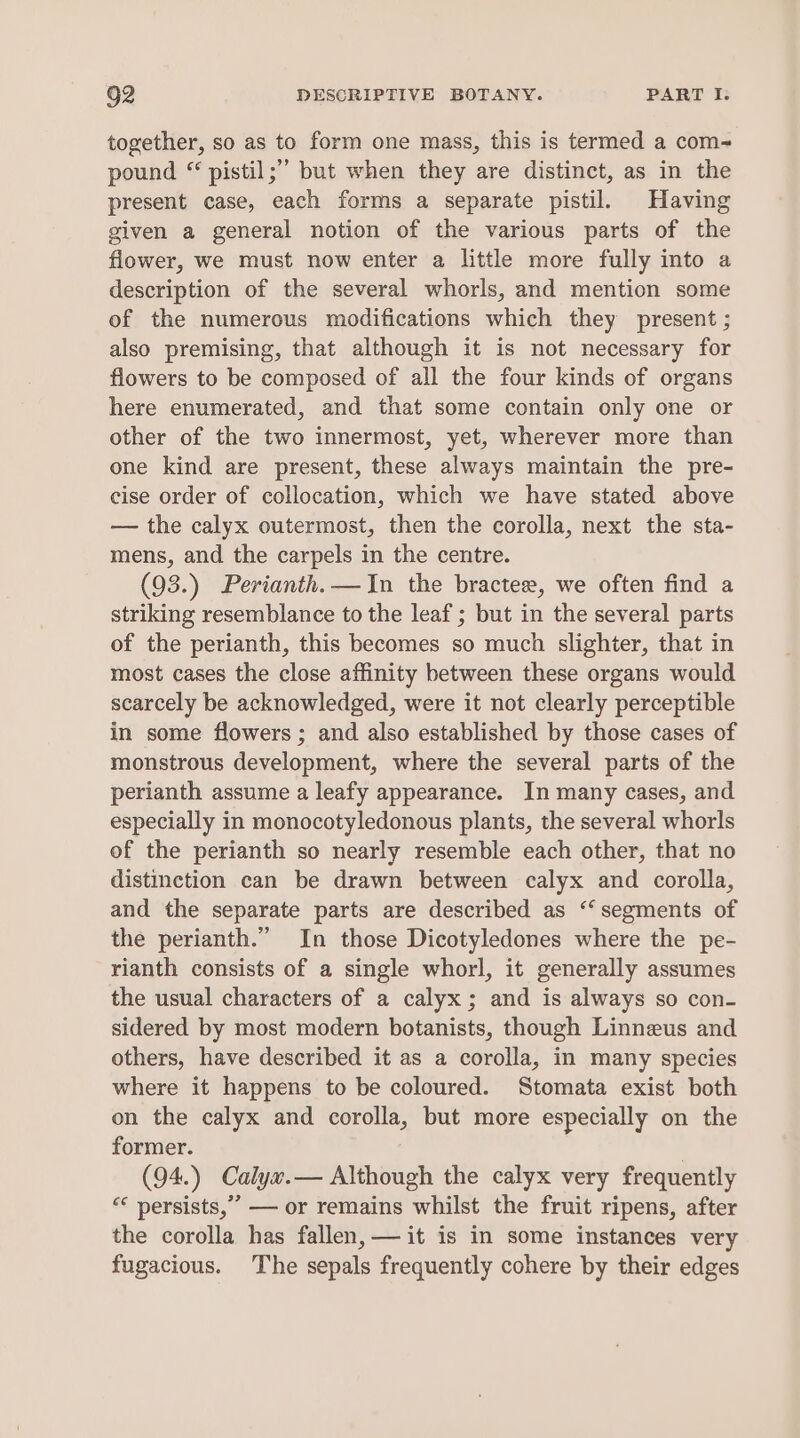 together, so as to form one mass, this is termed a com- pound “ pistil;’’ but when they are distinct, as in the present case, each forms a separate pistil. Having given a general notion of the various parts of the flower, we must now enter a little more fully into a description of the several whorls, and mention some of the numerous modifications which they present ; also premising, that although it is not necessary for flowers to be composed of all the four kinds of organs here enumerated, and that some contain only one or other of the two innermost, yet, wherever more than one kind are present, these always maintain the pre- cise order of collocation, which we have stated above — the calyx outermost, then the corolla, next the sta- mens, and the carpels in the centre. (93.) Perianth.—In the bractee, we often find a striking resemblance to the leaf ; but in the several parts of the perianth, this becomes so much slighter, that in most cases the close affinity between these organs would scarcely be acknowledged, were it not clearly perceptible in some flowers ; and also established by those cases of monstrous development, where the several parts of the perianth assume a leafy appearance. In many cases, and especially in monocotyledonous plants, the several whorls of the perianth so nearly resemble each other, that no distinction can be drawn between calyx and corolla, and the separate parts are described as ‘‘ segments of the perianth.” In those Dicotyledones where the pe- rianth consists of a single whorl, it generally assumes the usual characters of a calyx; and is always so con- sidered by most modern botanists, though Linneus and others, have described it as a corolla, in many species where it happens to be coloured. Stomata exist both on the calyx and corolla, but more especially on the former. (94.) Calyx.— Although the calyx very frequently “¢ persists,” — or remains whilst the fruit ripens, after the corolla has fallen, — it is in some instances very fugacious. The sepals frequently cohere by their edges