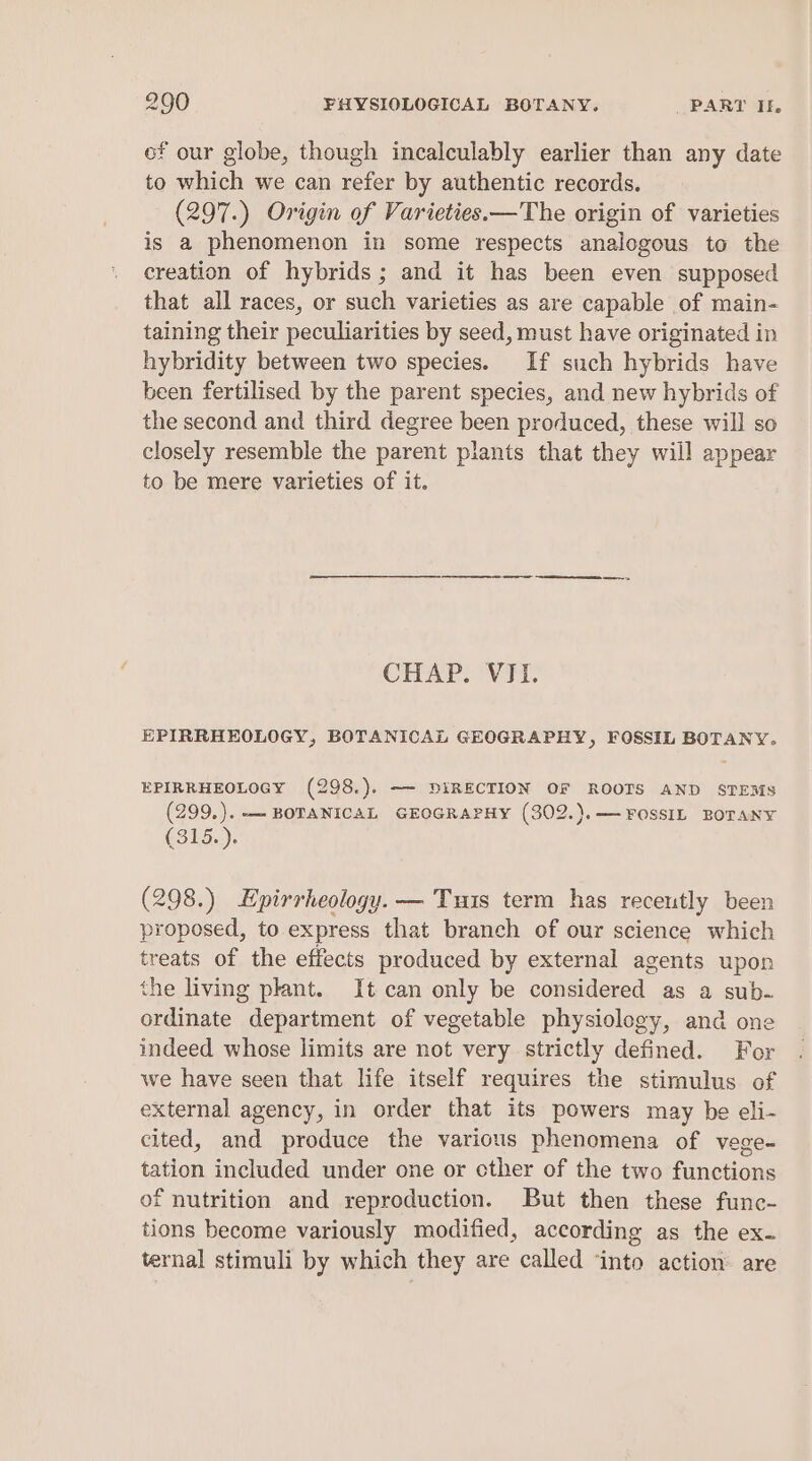 of our globe, though incalculably earlier than any date to which we can refer by authentic records. (297.) Origin of Varieties.—The origin of varieties is a phenomenon in some respects analogous to the creation of hybrids; and it has been even supposed that all races, or such varieties as are capable of main- taining their peculiarities by seed, must have originated in hybridity between two species. If such hybrids have been fertilised by the parent species, and new hybrids of the second and third degree been produced, these will so closely resemble the parent plants that they will appear to be mere varieties of it. ee ae EE CHAR. Vad. EPIRRHEOLOGY, BOTANICAL GEOGRAPHY, FOSSIL BOTANY. EPIRRHEOLOGY (298.). —- DIRECTION OF ROOTS AND STEMS (299.). —- BOTANICAL GEOGRAPHY (302.).— FOSSIL BOTANY (315. ). (298.) Epirrheology. — Tus term has recently been proposed, to express that branch of our science which treats of the effects produced by external agents upon the living plant. It can only be considered as a sub- ordinate department of vegetable physiology, and one indeed whose limits are not very strictly defined. For we have seen that life itself requires the stimulus of external agency, in order that its powers may be eli- cited, and produce the various phenomena of vege= tation included under one or cther of the two functions of nutrition and reproduction. But then these func- tions become variously modified, according as the ex- ternal stimuli by which they are called ‘into action: are