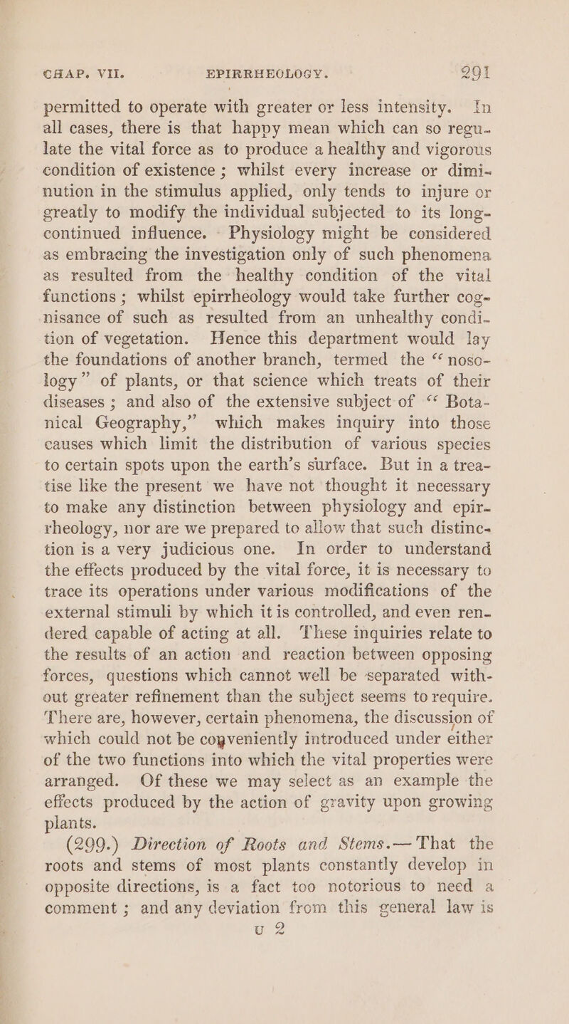 permitted to operate with greater or less intensity. fh all cases, there is that happy mean which can so regu. late the vital force as to produce a healthy and vigorous condition of existence ; whilst every increase or dimi- nution in the stimulus applied, only tends to injure or greatly to modify the individual subjected to its long- continued influence. - Physiology might be considered as embracing the investigation only of such phenomena as resulted from the healthy condition of the vital functions ; whilst epirrheology would take further cog- nisance of such as resulted from an unhealthy condi- tion of vegetation. Hence this department would lay the foundations of another branch, termed the “ noso- logy” of plants, or that science which treats of their diseases ; and also of the extensive subject of ‘* Bota- nical Geography,” which makes inquiry into those causes which limit the distribution of various species to certain spots upon the earth’s surface. But in a trea- tise like the present we have not thought it necessary to make any distinction between physiology and epir- rheology, nor are we prepared to allow that such distinc- tion is a very judicious one. In order to understand the effects produced by the vital force, it is necessary to trace its operations under various modifications of the external stimuli by which itis controlled, and even ren- dered capable of acting at all. ‘These inquiries relate to the results of an action and reaction between opposing forces, questions which cannot well be separated with- out greater refinement than the subject seems to require. There are, however, certain phenomena, the discussion of which could not be cogveniently introduced under either of the two functions into which the vital properties were arranged. Of these we may select as an example the effects produced by the action of gravity upon growing plants. (299.) Direction of Roots and Stems.— That the roots and stems of most plants constantly develop in opposite directions, is a fact too notorious to need a comment ; and any deviation from this general law is u 2