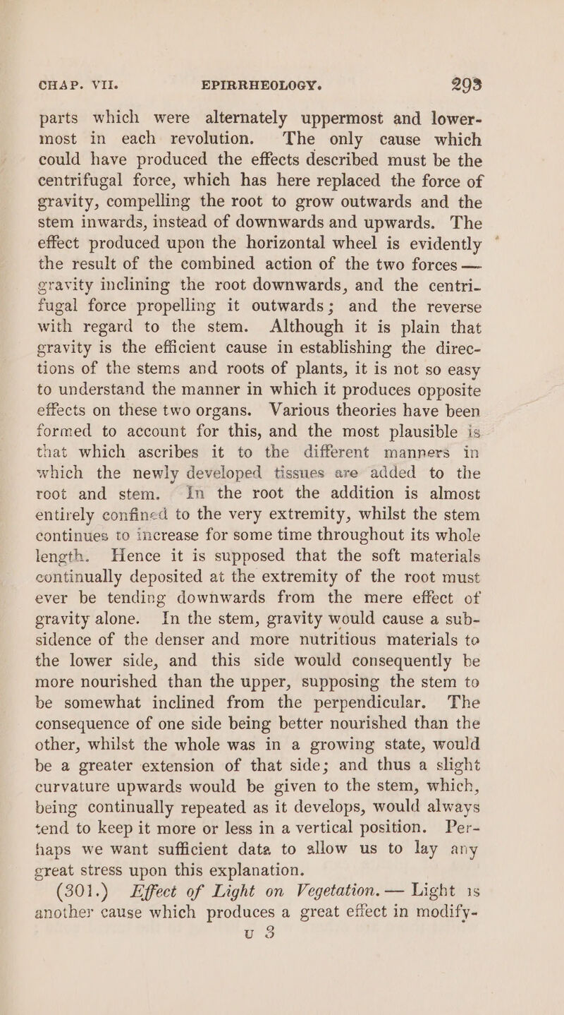 parts which were alternately uppermost and lower- most in each revolution. The only cause which could have produced the effects described must be the centrifugal force, which has here replaced the force of gravity, compelling the root to grow outwards and the stem inwards, instead of downwards and upwards. The effect produced upon the horizontal wheel is evidently ° the result of the combined action of the two forces — gravity inclining the root downwards, and the centri- fugal force propelling it outwards; and the reverse with regard to the stem. Although it is plain that gravity is the efficient cause in establishing the direc- tions of the stems and roots of plants, it is not so easy to understand the manner in which it produces opposite effects on these two organs. Various theories have been formed to account for this, and the most plausible is that which ascribes it to the different manners in which the newly developed tissues are added to the root and stem. in the root the addition is almost entirely confined to the very extremity, whilst the stem continues to increase for some time throughout its whole length. Hence it is supposed that the soft materials continually deposited at the extremity of the root must ever be tending downwards from the mere effect of gravity alone. In the stem, gravity would cause a sub- sidence of the denser and more nutritious materials te the lower side, and this side would consequently be more nourished than the upper, supposing the stem to be somewhat inclined from the perpendicular. The consequence of one side being better nourished than the other, whilst the whole was in a growing state, would be a greater extension of that side; and thus a slight curvature upwards would be given to the stem, which, being continually repeated as it develops, would always tend to keep it more or less in a vertical position. Per- haps we want sufficient data to allow us to lay any great stress upon this explanation. (301.) Effect of Light on Vegetation. — Light 1s another cause which produces a great effect in modify- u 3