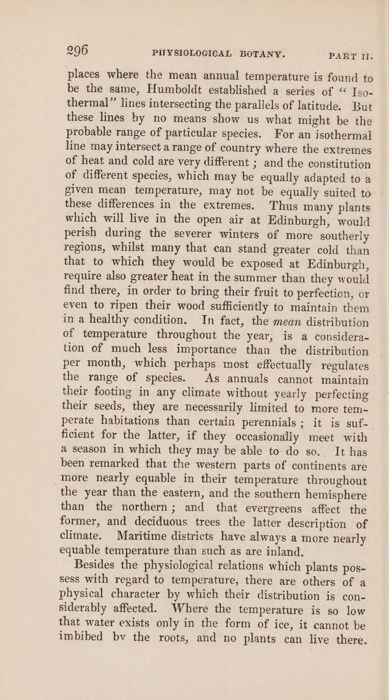 places where the mean annual temperature is found to be the same, Humboldt established a series of “ Iso- thermal” lines intersecting the parallels of latitude. But these lines by no means show us what might be the probable range of particular species. For an isothermal line may intersect a range of country where the extremes of heat and cold are very different ; and the constitution of different species, which may be equally adapted to a given mean temperature, may not be equally suited to these differences in the extremes. Thus many plants which will live in the open air at Edinburgh, would perish during the severer winters of more southerly regions, whilst many that can stand greater cold than that to which they would be exposed at Edinburgh, require also greater heat in the summer than they would find there, in order to bring their fruit to perfection, or even to ripen their wood sufficiently to maintain them in a healthy condition. In fact, the mean distribution of temperature throughout the year, is a considera- tion of much less importance than the distribution per month, which perhaps most effectually regulates the range of species. As annuals cannot maintain their footing in any climate without yearly perfecting their seeds, they are necessarily limited to more tem- perate habitations than certain perennials; it is suf- ficient for the latter, if they occasionally meet with a season in which they may be able to do so. It has been remarked that the western parts of continents are more nearly equable in their temperature throughout the year than the eastern, and the southern hemisphere than the northern; and that evergreens affect the former, and deciduous trees the latter description of climate. Maritime districts have always a more nearly equable temperature than such as are inland. Besides the physiological relations which plants pos- sess with regard to temperature, there are others of a physical character by which their distribution is con- siderably affected. Where the temperature is so low that water exists only in the form of ice, it cannot be imbibed bv the roots, and no plants can live there.
