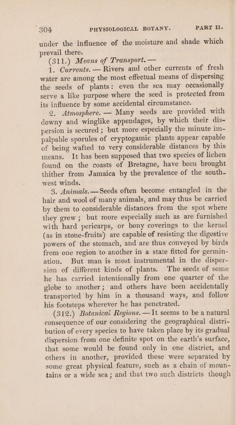 under the influence of the moisture and shade which prevail there. (311.) Means of Transport. — 1. Currents. — Rivers and other currents of fresh water are among the most effectual means of dispersing the seeds of plants: even the sea may occasionally serve a like purpose where the seed is protected from its influence by some accidental circumstance. 2. Atmosphere. — Many seeds are provided with downy and winglike appendages, by which their dis- persion is secured ; but more especially the minute im- palpable sporules of cryptogamic plants appear capable of being wafted to very considerable distances by this means. It has been supposed that two species of lichen found on the coasts of Bretagne, have been brought thither from Jamaica by the prevalence of the south- west winds. 3, Animals. —Seeds often become entangled in the hair and wool of many animals, and may thus be carried by them to considerable distances from the spot where they grew ; but more especially such as are furnished with hard pericarps, or bony coverings to the kernel | (as in stone-fruits) are capable of resisting the digestive powers of the stomach, and are thus conveyed by birds from one region to another in a state fitted for germin- ation. But man is most instrumental in the disper- sion of different kinds of plants. The seeds of some he has carried intentionally from one quarter of the globe to another; and others have been accidentally transported by him in a thousand ways, and follow his footsteps wherever he has penetrated. (312.) Botanical Regions. — It seems to be a natural consequence of our considering the geographical distri- bution of every species to have taken place by its gradual dispersion from one definite spot on the earth’s surface, that some would be found only in one district, and others in another, provided these were separated by some great pbysical feature, such as a chain of moun- tains or a wide sea; and that two such districts though