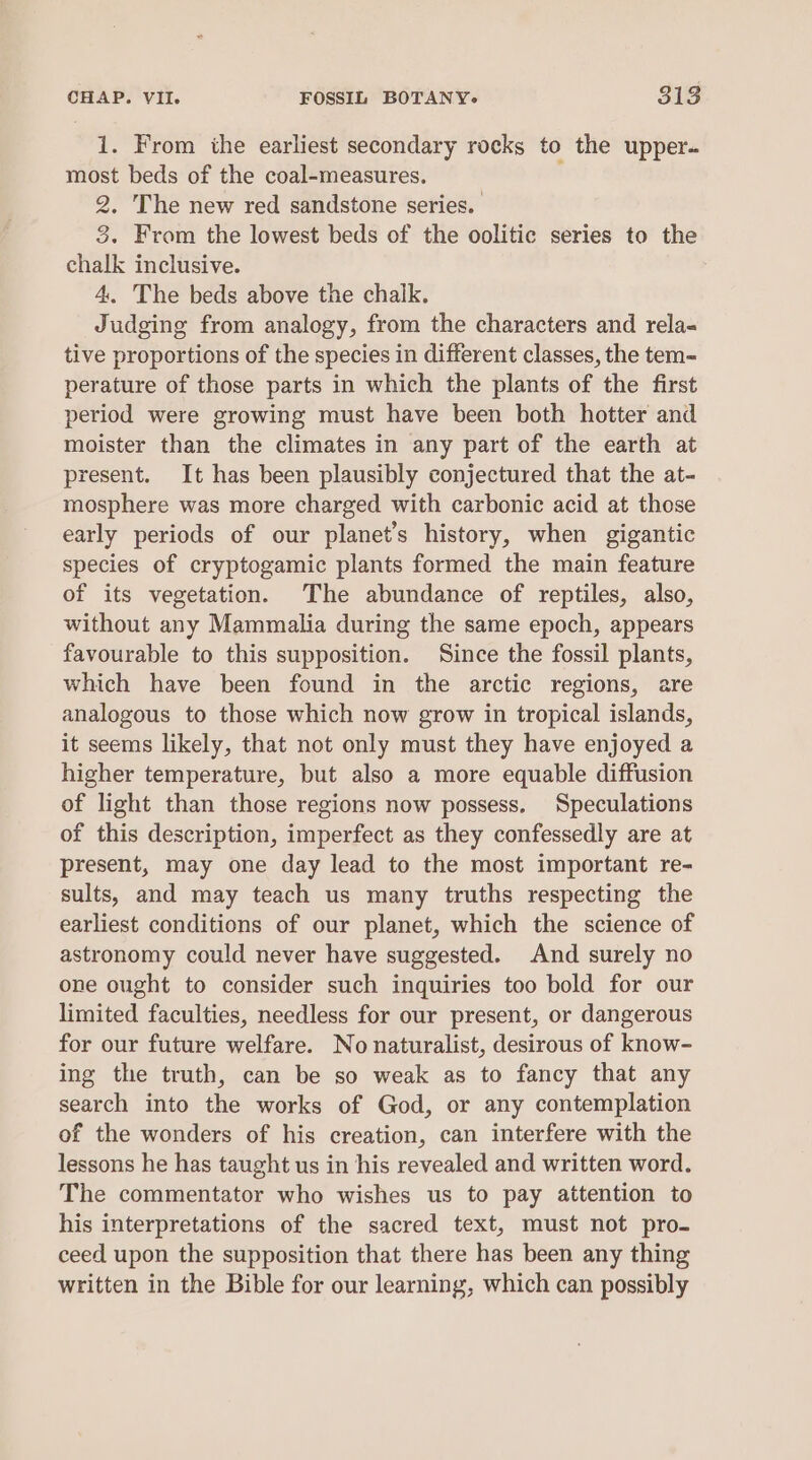 1. From the earliest secondary rocks to the upper- most beds of the coal-measures. 2. The new red sandstone series. 3. From the lowest beds of the oolitic series to the chalk inclusive. 4. The beds above the chalk. Judging from analogy, from the characters and rela- tive proportions of the species in different classes, the tem-= perature of those parts in which the plants of the first period were growing must have been both hotter and moister than the climates in any part of the earth at present. It has been plausibly conjectured that the at- mosphere was more charged with carbonic acid at those early periods of our planet’s history, when gigantic species of cryptogamic plants formed the main feature of its vegetation. The abundance of reptiles, also, without any Mammalia during the same epoch, appears favourable to this supposition. Since the fossil plants, which have been found in the arctic regions, are analogous to those which now grow in tropical islands, it seems likely, that not only must they have enjoyed a higher temperature, but also a more equable diffusion of light than those regions now possess. Speculations of this description, imperfect as they confessedly are at present, may one day lead to the most important re- sults, and may teach us many truths respecting the earliest conditions of our planet, which the science of astronomy could never have suggested. And surely no one ought to consider such inquiries too bold for our limited faculties, needless for our present, or dangerous for our future welfare. No naturalist, desirous of know- ing the truth, can be so weak as to fancy that any search into the works of God, or any contemplation of the wonders of his creation, can interfere with the lessons he has taught us in his revealed and written word. The commentator who wishes us to pay attention to his interpretations of the sacred text, must not pro- ceed upon the supposition that there has been any thing written in the Bible for our learning, which can possibly