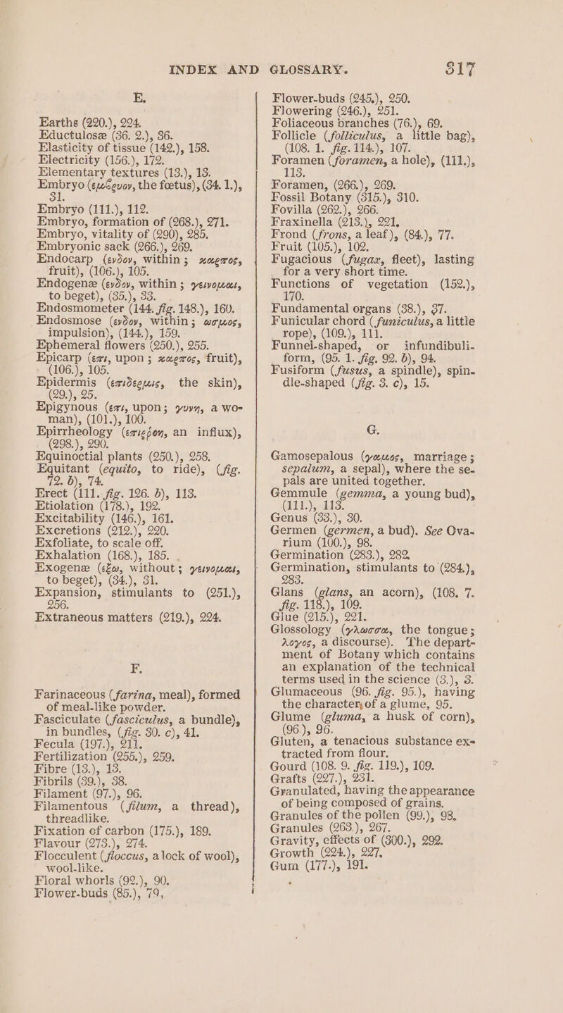 EK, Earths (220.), 224. Eductulose (36. 2.), 36. Elasticity of tissue (142.), 158. Electricity (156.), 172. Elementary textures (13.), 13. iparye (ewCevoy, the foetus), (34. 1.), Embryo (111.), 112. Embryo, formation of (268.), 271. Embryo, vitality of (290), 285. Embryonic sack (266.), 269. Endocarp (evdev, within; xagros, fruit), (106.), 105. Endogene (eydev, within ; yesvopecs, to beget), (35.), 33. _. Endosmometer (144. fig. 148.), 160. Endosmose (evdoy, within; woos, impulsion), (144.), 159. Ephemeral flowers (250.), 255. Epicarp (evs, upon ; xaexos, fruit), (106.), 105. Epidermis (erideeuis, the skin), (29.), 25. Epigynous (es, upon; yyy, a wo- man), (101.), 100. Epirrheology (evig6oy, an influx), (298.), 290. Equinoctial plants (250.), 258. Equitant (equito, to ride), (fig. 72. 6), 74. Erect (111. fig. 126. 5), 113. Etiolation (178.), 192. Excitability (146.), 161. Excretions (212.), 220. Exfoliate, to scale off. Exhalation (168.), 185. . Exogene (c£w, without; yesvopeees, to beget), (34.), 31. Expansion, stimulants to (251), 256. Extraneous matters (219.), 224. BE, Farinaceous (farina, meal), formed of meal-like powder. Fasciculate (fasciculus, a bundle), in bundles, (fig. 30. c), 41. Fecula (197.), 211. Fertilization (255.), 259. Fibre (13.), 13. Fibrils (39.), 38. Filament (97.), 96. Filamentous (jilum, a thread), threadlike. Fixation of carbon (175.), 189. Flavour (273.), 274. Flocculent (fioccus, alock of wool), wool-like. Floral whorls (92.), 90. Flower-buds (85.), 79, Q GLOSSARY. S17 Flower-buds (245.), 250. Flowering (246.), 251. Foliaceous branches (76.), 69. Follicle (folliculus, a little bag), (108. 1. fig. 114.), 107. Foramen ( foramen, a hole), (111.), 113} Foramen, (266.), 269. Fossil Botany (315.), 310. Fovilla (262.), 266. Fraxinella (213.), 221, Frond (frons, a leaf), (84.), 77. Fruit (105.), 102. Fugacious (fugax, fleet), lasting for a very short time. Functions of vegetation (152.), 170. Fundamental organs (38.), 37. Funicular chord ( fumnzculus, a little rope), (109.), 111. Funnel-shaped, or infundibuli- form, (95. 1. fig. 92. b), 94. Fusiform (fusus, a spindle), spin. dle-shaped (jig. 3. ¢), 15. G. Gamosepalous (yeos, marriage ; sepalum, a sepal), where the se. pals are united together. Gemmule (gemma, a young bud), GAT. lS. Genus (33.), 30. Germen (germen, a bud). See Ova. rium (100.), 98. Germination (283.), 282, Germination, stimulants to (284.), 283. Glans (glans, an acorn), (108. 7. Sig. 118), 109. Glue (215.), 221. Glossology (yAwoou, the tongue; Aoyes, a discourse). The depart- ment of Botany which contains an explanation of the technical terms used in the science (3.), 3. Glumaceous (96. jig. 95.), having the character, of a glume, 95. Glume (gluma, a husk of corn), (96.), 96. k Gluten, a tenacious substance ex= tracted from flour, Gourd (108. 9. fig. 119.), 109. Grafts (227.), 231. Granulated, having the appearance of being composed of grains. Granules of the pollen (99.), 98. Granules (263.), 267. Gravity, effects of (300.), 292. Growth (224.), 227, Gura (177.), 191.