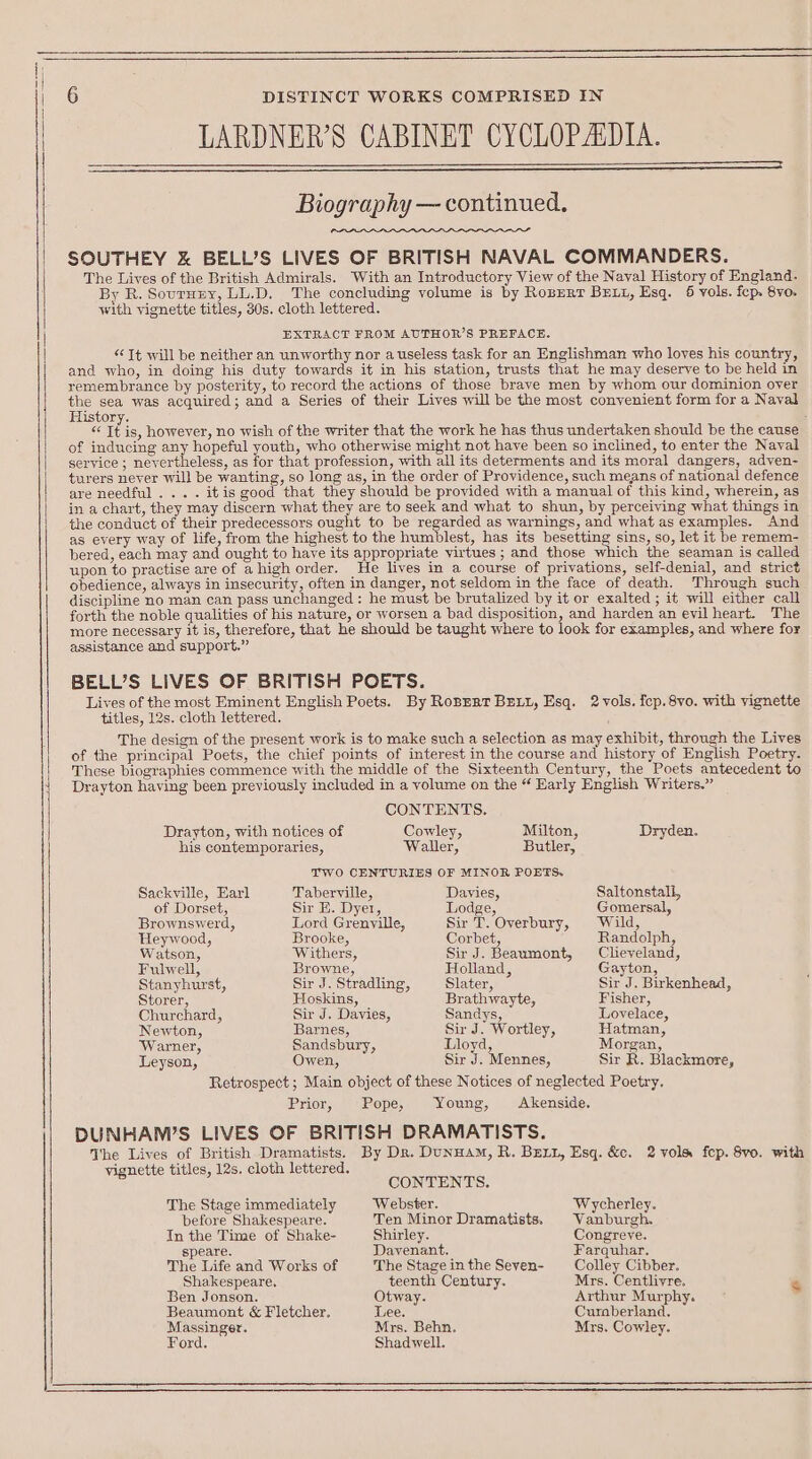 LARDNER’S CABINET CYCLOPAIDIA. $$ $$ $$ Biography — continued. SOUTHEY &amp; BELL’S LIVES OF BRITISH NAVAL COMMANDERS. The Lives of the British Admirals. With an Introductory View of the Naval History of England. By R. Sournry, LL.D. The concluding volume is by Robert BELL, Esq. 6 vols. fep. 8vo-. with vignette titles, 30s. cloth lettered. EXTRACT FROM AUTHOR’S PREFACE. “ Tt will be neither an unworthy nor a useless task for an Englishman who loves his country, and who, in doing his duty towards it in his station, trusts that he may deserve to be held in yemembrance by posterity, to record the actions of those brave men by whom our dominion over the sea was acquired; and a Series of their Lives will be the most convenient form for a Naval History. : ee it is, however, no wish of the writer that the work he has thus undertaken should be the cause of inducing any hopeful youth, who otherwise might not have been so inclined, to enter the Naval service ; nevertheless, as for that profession, with all its determents and its moral dangers, adven- turers never will be wanting, so long as, in the order of Providence, such means of national defence are needful... . itis good that they should be provided with a manual of this kind, wherein, as in a chart, they may discern what they are to seek and what to shun, by perceiving what things in the conduct of their predecessors ought to be regarded as warnings, and what as examples. And as every way of life, from the highest to the humblest, has its besetting sins, so, let it be remem- bered, each may and ought to have its appropriate virtues; and those which the seaman is called upon to practise are of a high order. He lives in a course of privations, self-denial, and strict obedience, always in insecurity, often in danger, not seldom in the face of death. Through such discipline no man can pass unchanged ;: he must be brutalized by it or exalted ; it will either call forth the noble qualities of his nature, or worsen a bad disposition, and harden an evil heart. The more necessary it is, therefore, that he should be taught where to look for examples, and where for assistance and support.” BELL’S LIVES OF BRITISH POETS. Lives of the most Eminent English Poets. By Roprrt BuL1, Esq. 2 vols. icp. 8vo. with vignette titles, 12s. cloth lettered. ; The design of the present work is to make such a selection as may exhibit, through the Lives of the principal Poets, the chief points of interest in the course and history of English Poetry. These biographies commence with the middle of the Sixteenth Century, the Poets antecedent to Drayton having been previously included in a volume on the “ Early English Writers.” CONTENTS. Drayton, with notices of Cowley, Milton, Dryden. his contemporaries, Waller, Butler, TWO CENTURIES OF MINOR POETS. Sackville, Earl Taberville, Davies, Saltonstall, of Dorset, Sir E. Dyer, Lodge, Gomersal, Brownswerd, Lord Grenville, Sir T. Overbury, Wild, Heywood, Brooke, Corbet, Randolph, Watson, Withers, Sir J. Beaumont, Cleveland, Fulwell, Browne, Holland, Gayton, Stanyhurst, Sir J. Stradling, Slater, Sir J. Birkenhead, Storer, Hoskins, Brathwayte, Fisher, Churchard, Sir J. Davies, Sandys, Lovelace, Newton, Barnes, Sir J. Wortley, Hatman, Warner, Sandsbury, Lloyd, Morgan, Leyson, Owen, Sir J. Mennes, Sir R. Blackmore, Retrospect ; Main object of these Notices of neglected Poetry. Prior, Pope, Young, Akenside. DUNHAWM’S LIVES OF BRITISH DRAMATISTS. The Lives of British Dramatists. By Dr. DunHAM, R. BELL, Esq. &amp;c. 2 vols fep. 8vo. with vignette titles, 12s. cloth lettered. CONTENTS. The Stage immediately Webster. Wycherley. before Shakespeare. Ten Minor Dramatists. | Vanburgh. In the Time of Shake- Shirley. Congreve. speare. Davenant. Farquhar. The Life and Works of The Stage in the Sevyen- Colley Cibber. Shakespeare, teenth Century. Mrs. Centliyre. 4 Ben Jonson. Otway. Arthur Murphy. Beaumont &amp; Fletcher. Lee. Cumberland. Massinger. Mrs. Behn. Mrs. Cowley. Ford. Shadwell.