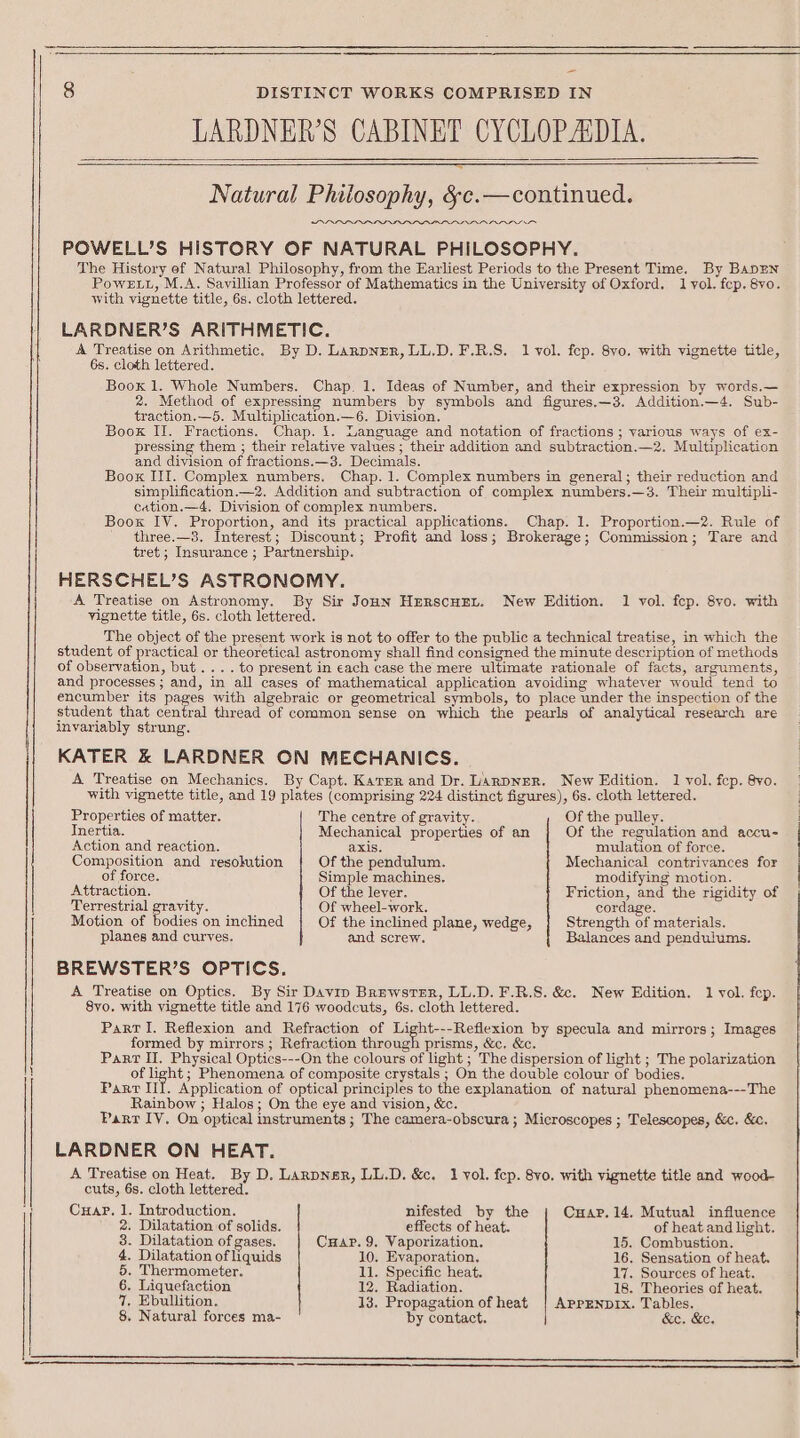 SSS SSS SSS SES LARDNER’S CABINET CYCLOPAIDIA. Natural Phitosophy, &amp;c.—continued. Arn POWELL’S HISTORY OF NATURAL PHILOSOPHY. The History ef Natural Philosophy, from the Earliest Periods to the Present Time. By BapEN Powez.t, M.A. Savillian Professor of Mathematics in the University of Oxford. 1 yol. fep, 8vo. LARDNER’S ARITHMETIC. A Treatise on Arithmetic. By D. LanpNER, LL.D. F.R.S. Il vol. fep. 8vo. with vignette title, Boox 1. Whole Numbers. Chap. 1. Ideas of Number, and their expression by words.— 2. Method of expressing numbers by symbols and figures.—3. Addition.—4. Sub- traction.—5. Multiplication.—6. Division. Book II. Fractions. Chap. 1. Language and notation of fractions ; various ways of ex- pressing them ; their relative values; their addition and subtraction.—2. Multiplication and diyision of fractions.—3. Decimals. Boox III. Complex numbers. Chap. 1. Complex numbers in general; their reduction and simplification.—2. Addition and subtraction of complex numbers.—3. Their multipli- cation.—4. Division of complex numbers. Boox IV. Proportion, and its practical applications. Chap. 1. Proportion.—2. Rule of three.—3. Interest; Discount; Profit and loss; Brokerage; Commission; Tare and tret ; Insurance ; Partnership. HERSCHEL’S ASTRONOMY. A Treatise on Astronomy. By Sir Joun Herscuzy. New Edition. 1 vol. fep. 8yo. with The object of the present work is not to offer to the public a technical treatise, in which the student of practical or theoretical astronomy shall find consigned the minute description of methods of observation, but... .to present in each case the mere ultimate rationale of facts, arguments, and processes ; and, in all cases of mathematical application avoiding whatever would tend to encumber its pages with algebraic or geometrical symbols, to place under the inspection of the student that sential thread of common sense on which the pearls of analytical research are invariably strung. KATER &amp; LARDNER ON MECHANICS. A Treatise on Mechanics. By Capt. Kater and Dr. LarpNEeR. New Edition. 1 vol. fep. 8vo. with vignette title, and 19 plates (comprising 224 distinct figures), 6s. cloth lettered. SARAALSS Properties of matter. The centre of gravity. Of the pulley. Inertia. Mechanical properties of an Of the regulation and accu- Action and reaction. axis. mulation of force. Composition and resokution Of the pendulum. Mechanical contrivances for of force. Simple machines. modifying motion. Attraction. Of the lever. Friction, and the rigidity of Terrestrial gravity. Of wheel-work. cordage. Motion of bodies on inclined Of the inclined plane, wedge, Strength of materials. planes and curyes. and screw. Balances and pendulums. BREWSTER’S OPTICS. A Treatise on Optics. By Sir Davin Brewster, LL.D. F.R.S. &amp;. New Edition. 1 vol. fep. 8yo. with vignette title and 176 woodcuts, 6s. cloth lettered. Parr lI. Reflexion and Refraction of Light---Reflexion by specula and mirrors; Images formed by mirrors ; Refraction through prisms, &amp;c, &amp;c. Part II, Physical Optics---On the colours of light ; The dispersion of light ; The polarization of light ; Phenomena of composite crystals ; On the double colour of bodies. Parr It. Application of optical principles to the explanation of natural phenomena---The Rainbow ; Halos; On the eye and vision, &amp;c. Parr IV, On optical instruments ; The camera-obscura ; Microscopes ; Telescopes, &amp;c. &amp;c. LARDNER ON HEAT. A Treatise on Heat. By D. Lanpner, LL.D. &amp;c. 1 vol. fep. 8vo. with vignette title and wood- cuts, 6s. cloth lettered. Cuapr. 1. Introduction. nifested by the Cuar. 14. Mutual influence 2. Dilatation of solids. effects of heat. of heat and light. 8. Dilatation of gases. Cuap. 9. Vaporization. 15, Combustion. 4. Dilatation of liquids 10, Evaporation, 16. Sensation of heat. 5. Thermometer. 11. Specific heat. 17. Sources of heat. 6, Liquefaction 12. Radiation. 18. Theories of heat. 7, Ebullition. 13. Propagation of heat {| AprENpIx. Tables. 8. Natural forces ma- by contact. &amp;e. &amp;e.