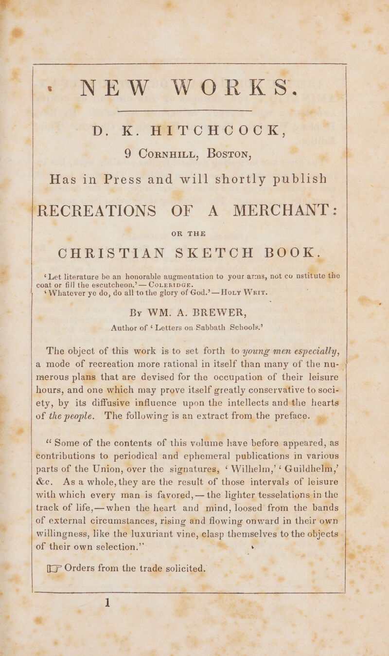 be ‘Sg ; NEW WORKS. . D. K. METCHCOCK, 9 CornuiLL, Boston, Has in Press and will shortly publish RECREATIONS OF A MERCHANT: OR THE CHRISTIAN SKETCH BOOK. ‘Let literature be an honorable augmentation to your arms, not co nstitute the coat. or fill the escutcheon.’ — CoLERIDGE. ‘Whatever ye do, do all to the glory of God.?— Hoty Warr. By WM. A. BREWER, Author of ‘ Letters on Sabbath Schools.’ The object of this work is to set forth to young men especially, merous plans that are devised for the occupation of their leisure hours, and one which may prove itself greatly conservative to soci- ety, by its diffusive influence upon the intellects andthe hearts of the people. The following is an extract from the preface. os “ Some of the contents of this volume have before appeared, as contributions to periodical and ephemeral publications in various &amp;c. Asa whole,they are the result of those intervals of leisure with which every man is favored,— the lighter tesselations in the track of life,—when the heart and mind, loosed from the bands of external circumstances, rising and flowing onward in their own of their own selection.”’ ™ y [&gt; Orders from the trade solicited. » 2 a” ie ws