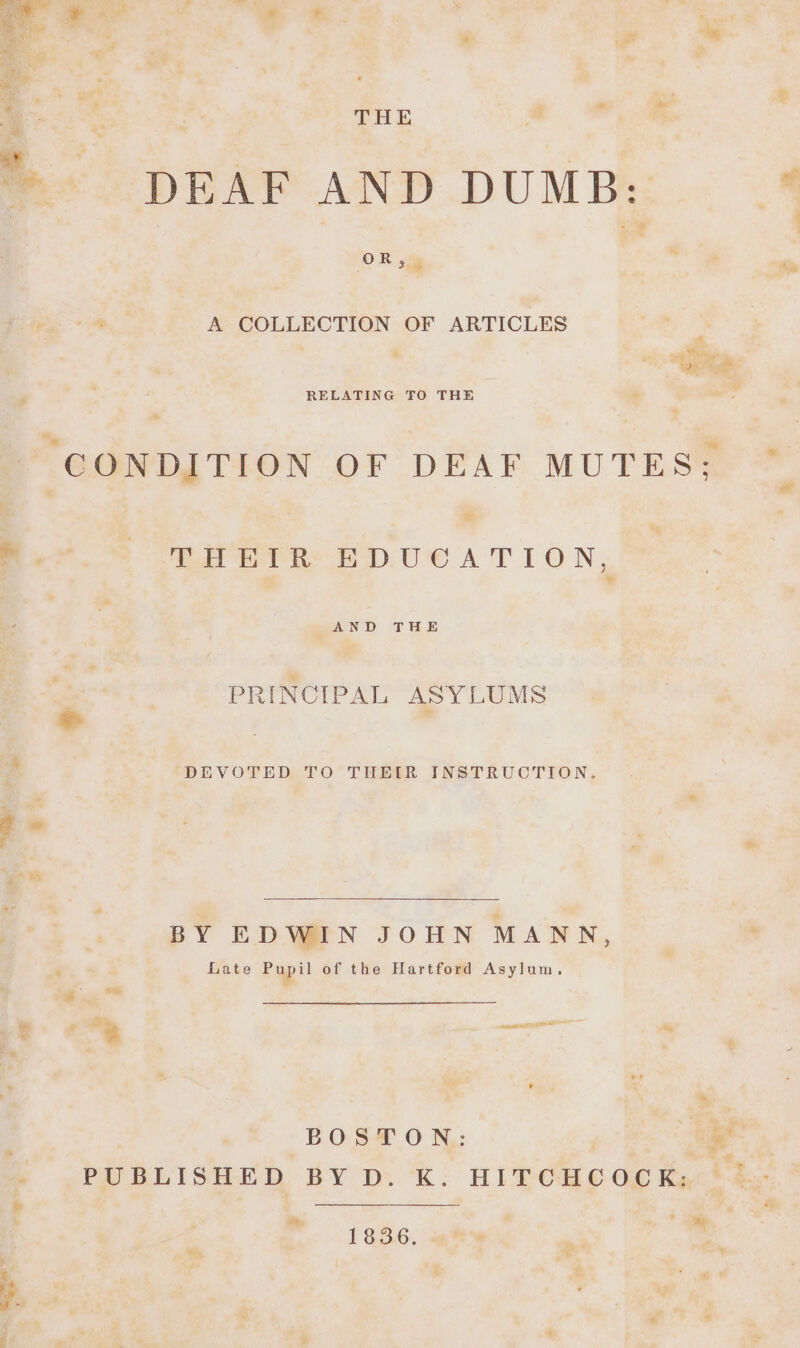 e : THE a eS DEAF AND DUMB: ‘OR cae — A COLLECTION OF ARTICLES : “5 ip RELATING FO THE . en Tet tee Ue A TLON, AND THE oes PRINCIPAL ASYLUMS e | DEVOTED TO THEIR INSTRUCTION. BY EDWIN JOHN MANN, Late pap?! of the Hartford Asylum. Su” “* aaa ay : * x «, | BOSTON: | fh ¢ PUBLISHED BY D. K: HITCHCOCK, * Bee ae Bs . . shy