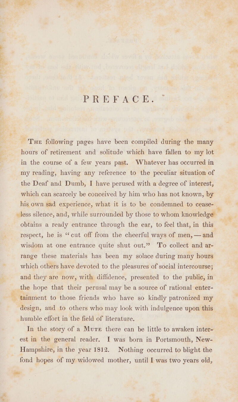 PREFACE. Tue following pages have been compiled during the many hours of retirement and solitude which have fallen to my lot in the course of a few years past. Whatever has occurred in my reading, having any reference to the peculiar situation of the Deaf and Dumb, I have perused with a degree of interest, which can scarcely be conceived by him who has not known, by his own sad experience, what it is to be condemned to cease- less silence, and, while surrounded by those to whom knowledge obtains a ready entrance through the ear, to feel that, in this respect, he is “cut off from the cheerful ways of men, — and wisdom at one entrance quite shut out.” ‘To collect and ar- range these materials has been my solace during many hours which others have devoted to the pleasures of social intercourse; and they are now, with diffidence, presented to the public, in the hope that their perusal may be a source of rational enter- tainment to those friends who have so kindly patronized my design, and to others who may look with indulgence upon this humble effort in the field of literature. In the story of a Mure there can be little to awaken inter- est in the general reader. I was born in Portsmouth, New- Hampshire, in the year 1812. Nothing occurred to blight the fond hopes of my widowed mother, until I was two years old, *Be