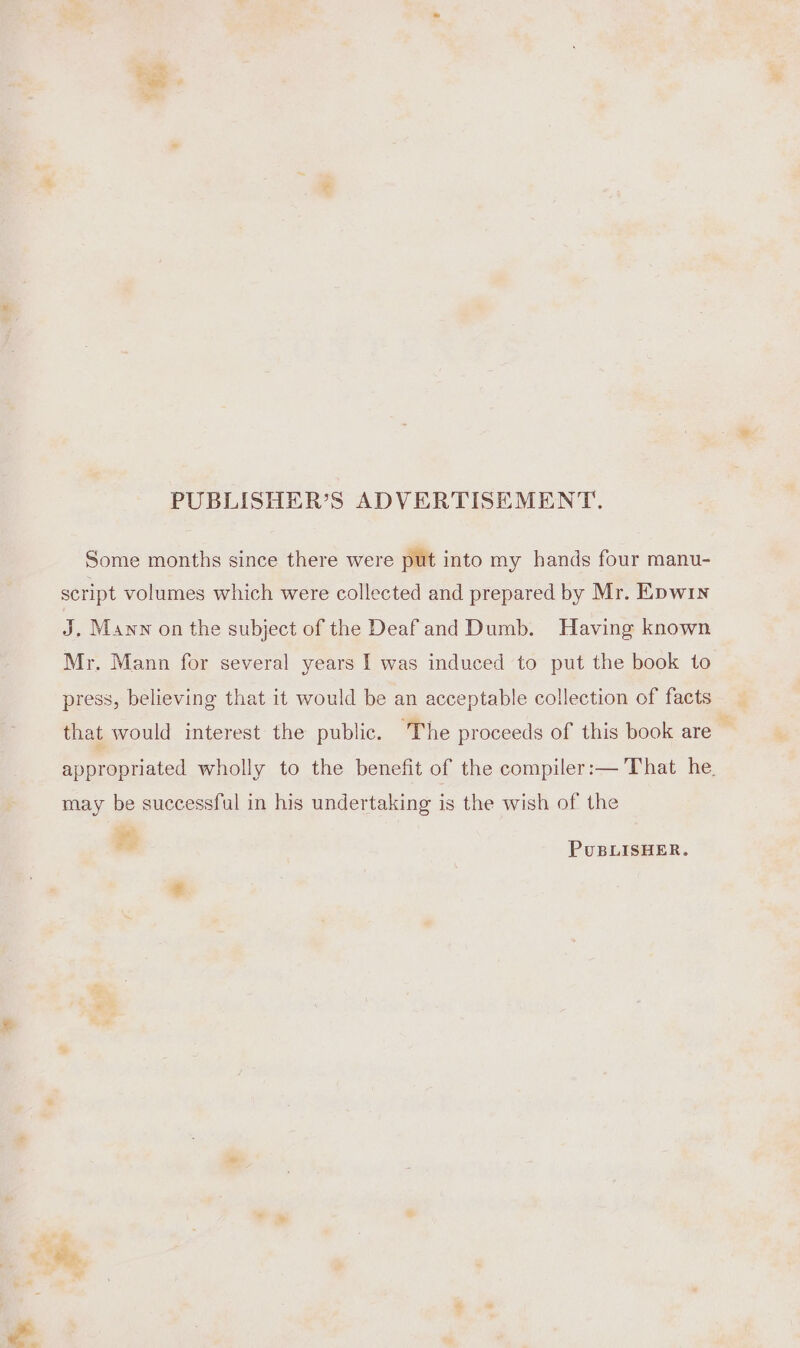 - a lh PUBLISHER’S ADVERTISEMENT. Some months since there were put into my hands four manu- script volumes which were collected and prepared by Mr. Epwin J, Mann on the subject of the Deaf and Dumb. Having known Mr. Mann for several years I was induced to put the book to press, believing that it would be an acceptable collection of facts that would interest the public. The proceeds of this book are ' appropriated wholly to the benefit of the compiler:— That he. may be successful in his undertaking is the wish of the PUBLISHER.