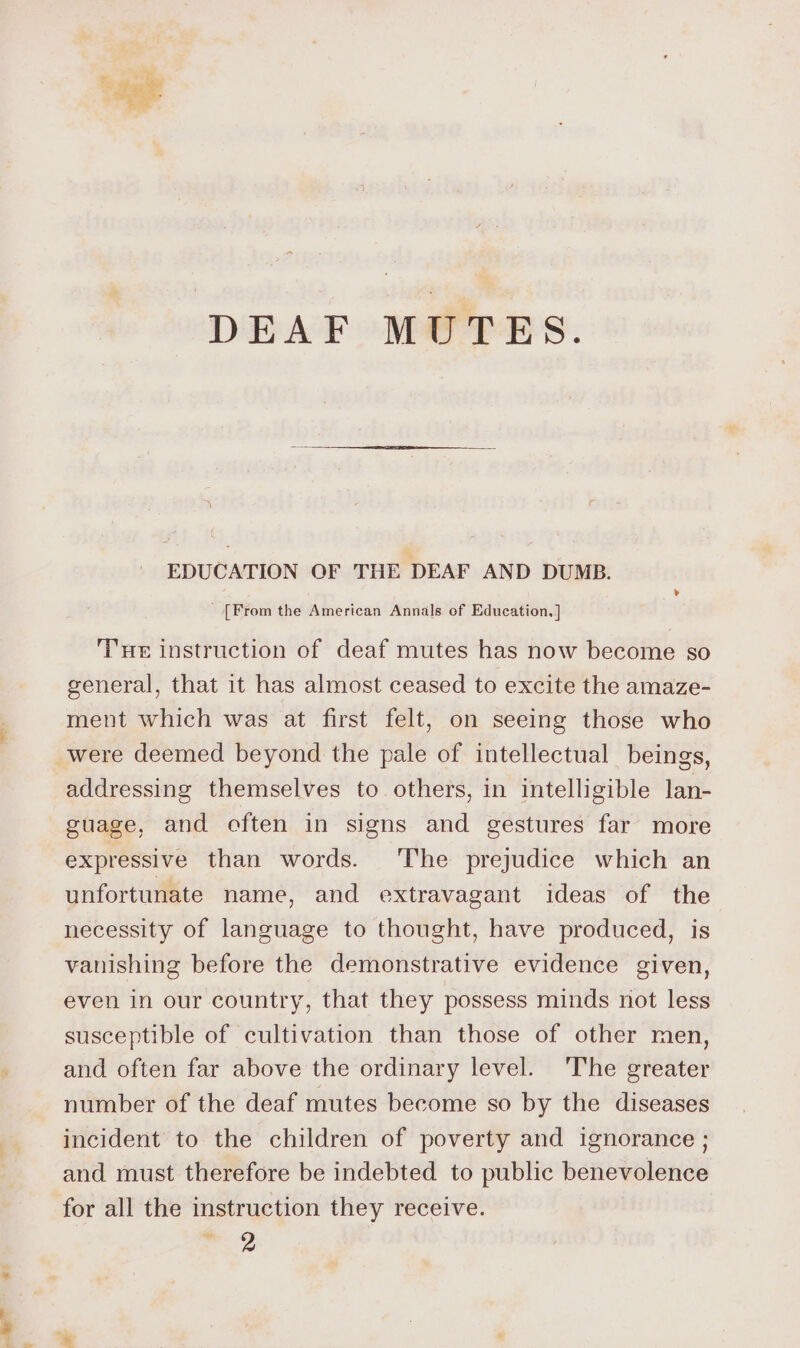 si DEAF MUTES. EDUCATION OF THE DEAF AND DUMB. _ [From the American Annals of Education, ] THe instruction of deaf mutes has now become so seneral, that it has almost ceased to excite the amaze- ment which was at first felt, on seeing those who were deemed beyond the pale of intellectual beings, addressing themselves to others, in intelligible lan- guage, and often in signs and gestures far more expressive than words. The prejudice which an unfortunate name, and extravagant ideas of the necessity of language to thought, have produced, is vanishing before the demonstrative evidence given, even in our country, that they possess minds not less susceptible of cultivation than those of other men, and often far above the ordinary level. ‘The greater number of the deaf mutes become so by the diseases incident to the children of poverty and ignorance ; and must therefore be indebted to public benevolence for all the instruction they receive. ie