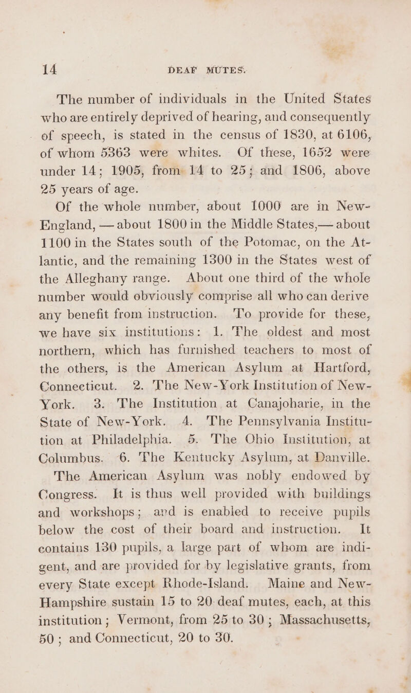The number of individuals in the United States who are entirely deprived of hearing, and consequently _ of speech, is stated in the census of 1830, at 6106, of whom 5363 were whites. Of these, 1652 were under 14; 1905, from 14 to 25; and 1806, above 25 years of age. Of the whole number, about [000 are m New- England, — about 1800 in the Middle States,— about 1100 in the States south of the Potomac, on the At- lantic, and the remaining 1300 in the States west of the Alleghany range. About one third of the whole number would obviously comprise all who can derive any benefit from instruction. ‘'T’o provide for these, we have six institutions: 1. The oldest and most northern, which has furnished teachers to most of the others, is the American Asylum at Hartford, Connecticut. 2. The New-York Institution of New- York. 3. The Institution at Canajoharie, in the State of New-York. 4. The Pennsylvania Institu- tion at Philadelphia. 5. The Ohio Institution, at Columbus. 6. The Kentucky Asylum, at Danville. The American Asylum was nobly endowed by Congress. It is thus well provided with buildings and workshops; ard is enabled to receive pupils below the cost of their board and instruction. It eontains 130 pupils, a large part of whom are indi- gent, and are provided for by legislative grants, from every State except Rhode-Island. Maine and New- Hampshire sustain 15 to 20-deaf mutes, each, at this institution; Vermont, from 25 to 30; Massachusetts, 50; and Connecticut, 20 to 30.