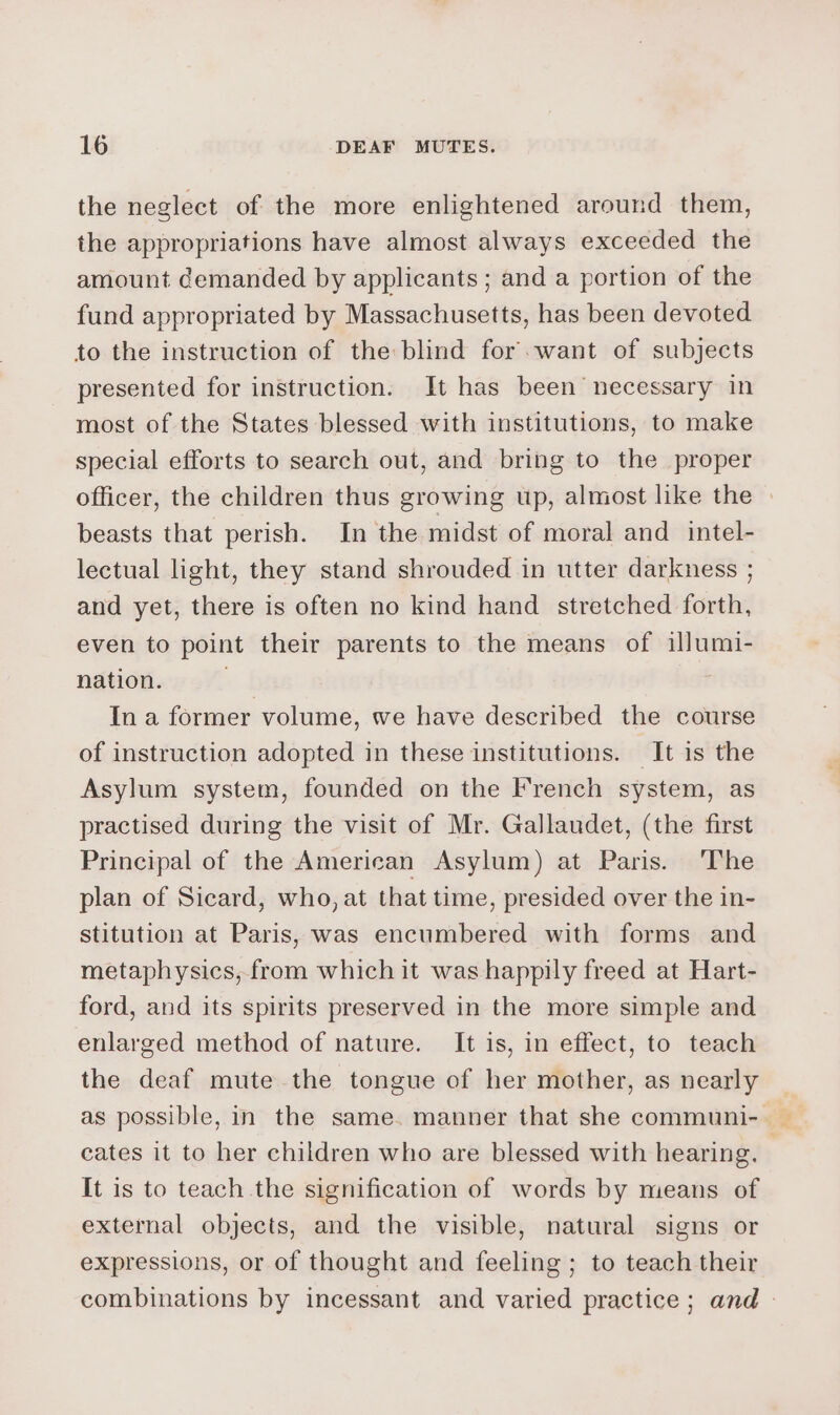 the neglect of the more enlightened around them, the appropriations have almost always exceeded the amount demanded by applicants ; and a portion of the fund appropriated by Massachusetts, has been devoted to the instruction of the blind for. want of subjects presented for instruction. It has been necessary in most of the States blessed with institutions, to make special efforts to search out, and bring to the proper officer, the children thus growing up, almost like the | beasts that perish. In the midst of moral and intel- lectual light, they stand shrouded in utter darkness ; and yet, there is often no kind hand stretched forth, even to point their parents to the means of illumi- nation. +4 ; In a former volume, we have described the course of instruction adopted in these institutions. It is the Asylum system, founded on the French system, as practised during the visit of Mr. Gallaudet, (the first Principal of the American Asylum) at Paris. ‘The plan of Sicard, who, at that time, presided over the in- stitution at Paris, was encumbered with forms and metaphysics, from which it was happily freed at Hart- ford, and its spirits preserved in the more simple and enlarged method of nature. It is, in effect, to teach the deaf mute the tongue of her mother, as nearly as possible, in the same. manner that she communi- cates it to her children who are blessed with hearing. It is to teach the signification of words by means of external objects, and the visible, natural signs or expressions, or of thought and feeling ; to teach their combinations by incessant and varied practice; and -