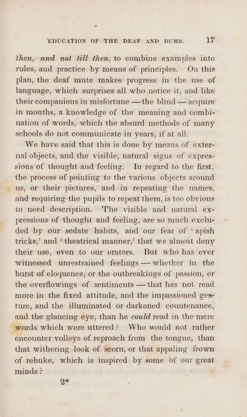 then, and not till then, to combine examples inte rules, and practice by means of principles. On this plan, the deaf mute makes progress in the use of language, which surprises all who notice it, and like their companions in misfortune — the blind — acquire in months, a knowledge of the meaning and combi- nation of words, which the absurd methods of many schools do not communicate in years, if at all. We have said that this is done by means of exter- nal objects, and the visible, natural signs of expres- sions of thought and feeling. In regard to the first, the process of pointing to the various objects around us, or their pictures, and in repeating the names, and requiring the pupils to repeat them, is too obvious to need description. ‘The visible and natural ex- pressions of thought and feeling, are so much exclu- ded by our sedate habits, and our fear of ‘ apish tricks,’ and ‘ theatrical manner,’ that we almost deny their use, even to our orators. But who has ever witnessed unrestrained feelings — whether in the burst of eloquence, or the outbreakings of passion, or the overflowings of sentiments — that has not read more in the fixed attitude, and the impassioned ges- ture, and the illuminated or darkened countenance, and the glancing eye, than he could read in the mere words which were uttered? Who would not rather ‘encounter volleys of reproach from the tongue, than that withering look of seorn, or that appaling frown of rebuke, which is inspired by some of our great minds ? Q*
