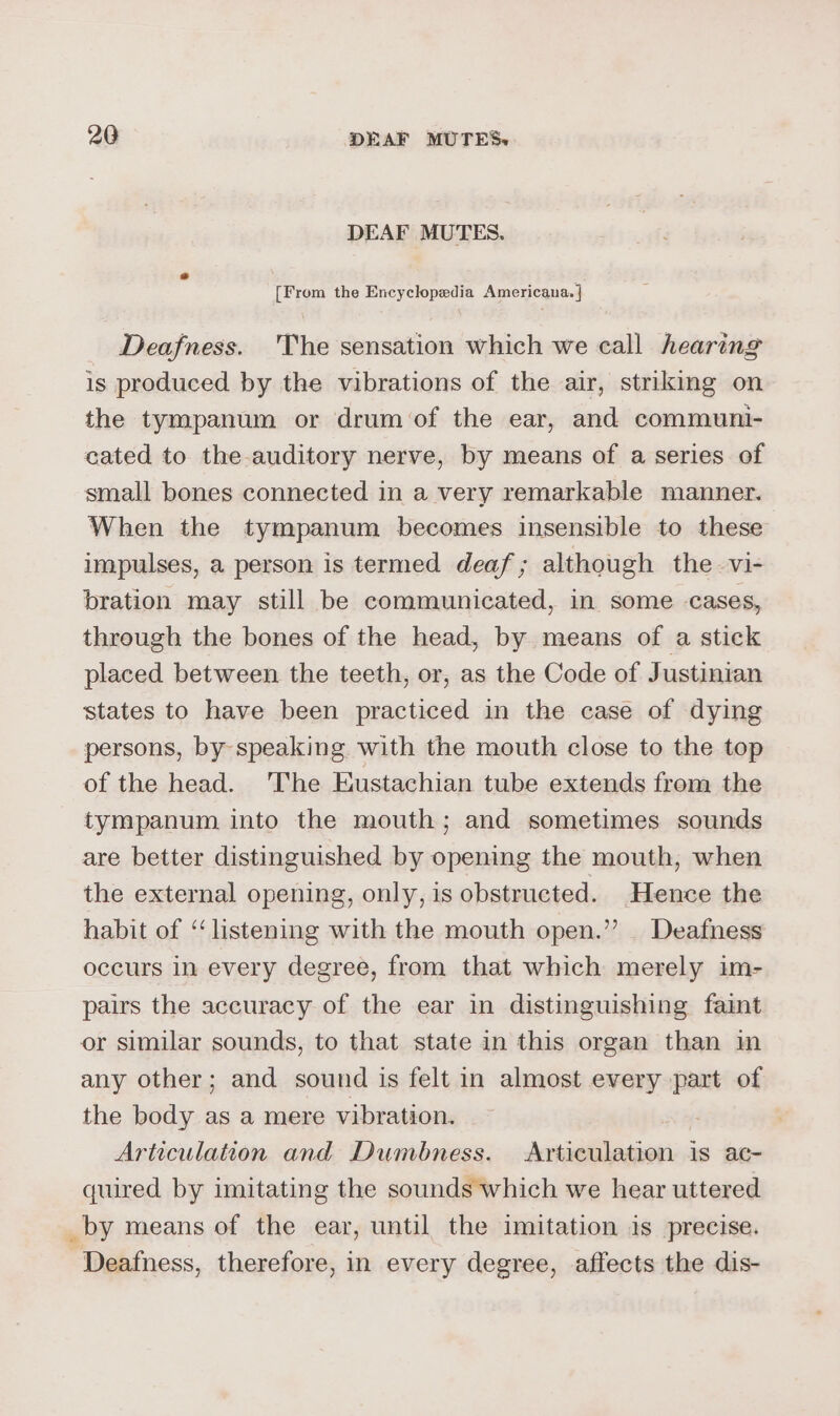 DEAF MUTES. [From the Encyclopedia Americana. | Deafness. 'The sensation which we call hearing is produced by the vibrations of the air, striking on the tympanum or drum of the ear, and communi- cated to the auditory nerve, by means of a series of small bones connected in a very remarkable manner. When the tympanum becomes insensible to these impulses, a person is termed deaf; although the vi- bration may still be communicated, in some cases, through the bones of the head, by means of a stick placed between the teeth, or, as the Code of Justinian states to have been practiced in the case of dying persons, by-speaking with the mouth close to the top of the head. 'The Eustachian tube extends from the tympanum into the mouth; and sometimes sounds are better distinguished by opening the mouth, when the external opening, only, is obstructed. Hence the habit of ‘listening with the mouth open.” Deafness occurs in every degree, from that which merely im- pairs the accuracy of the ear in distinguishing faint or similar sounds, to that state in this organ than in any other; and sound is felt in almost every part of the body as a mere vibration. Articulation and Dumbness. Articulation is ac- quired by imitating the sounds which we hear uttered _by means of the ear, until the imitation is precise. Deafness, therefore, in every degree, affects the dis-