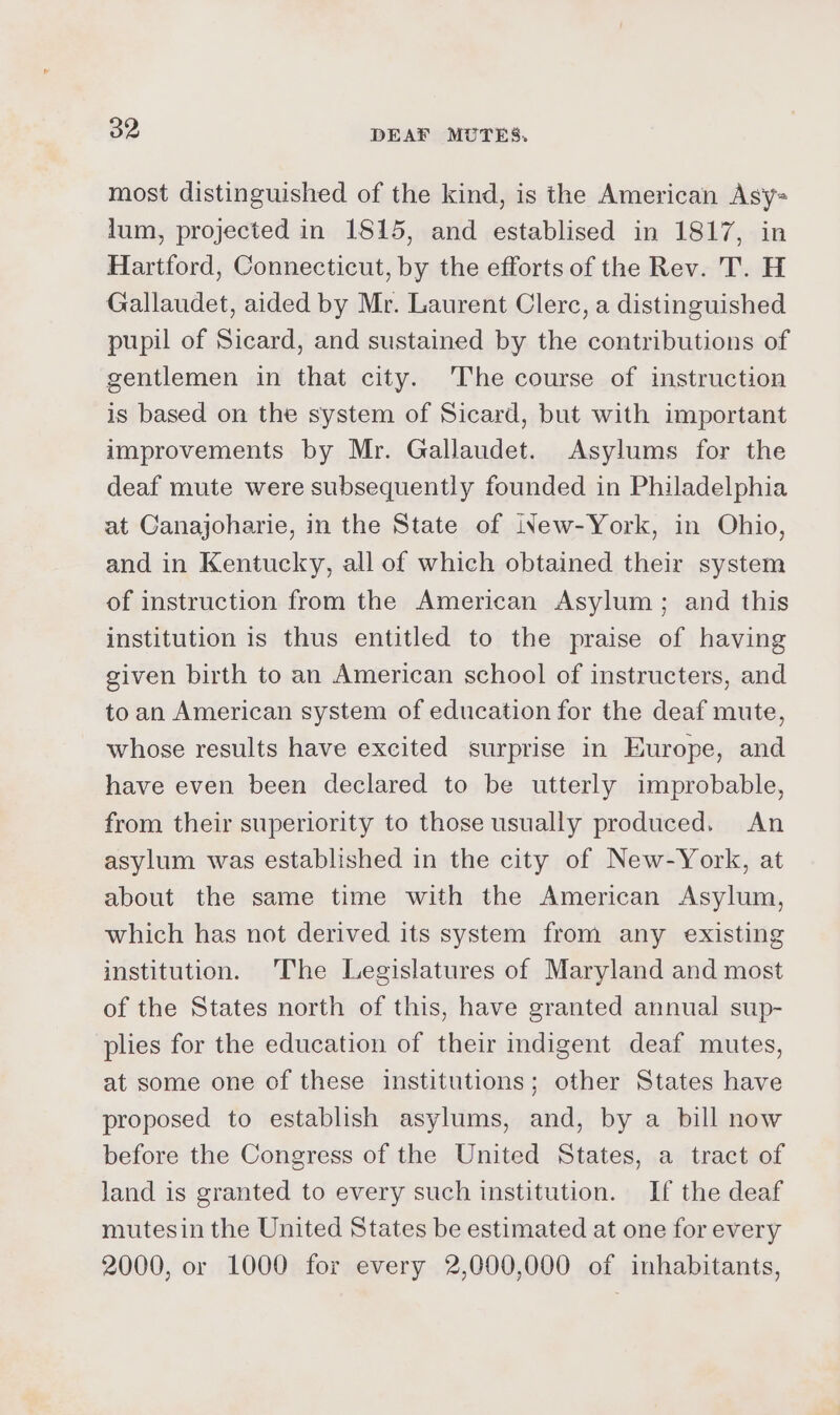 most distinguished of the kind, is the American Asy- lum, projected in 1815, and establised in 1817, in Hartford, Connecticut, by the efforts of the Rev. T. H Gallaudet, aided by Mr. Laurent Clerc, a distinguished pupil of Sicard, and sustained by the contributions of gentlemen in that city. The course of instruction is based on the system of Sicard, but with important improvements by Mr. Gallaudet. Asylums for the deaf mute were subsequently founded in Philadelphia at Canajoharie, in the State of New-York, in Ohio, and in Kentucky, all of which obtained their system of instruction from the American Asylum; and this institution is thus entitled to the praise of having given birth to an American school of instructers, and toan American system of education for the deaf mute, whose results have excited surprise in Europe, and have even been declared to be utterly improbable, from their superiority to those usually produced. An asylum was established in the city of New-York, at about the same time with the American Asylum, which has not derived its system from any existing institution. 'The Legislatures of Maryland and most of the States north of this, have granted annual sup- plies for the education of their indigent deaf mutes, at some one of these institutions; other States have proposed to establish asylums, and, by a bill now before the Congress of the United States, a tract of land is granted to every such institution. If the deaf mutesin the United States be estimated at one for every 2000, or 1000 for every 2,000,000 of inhabitants,