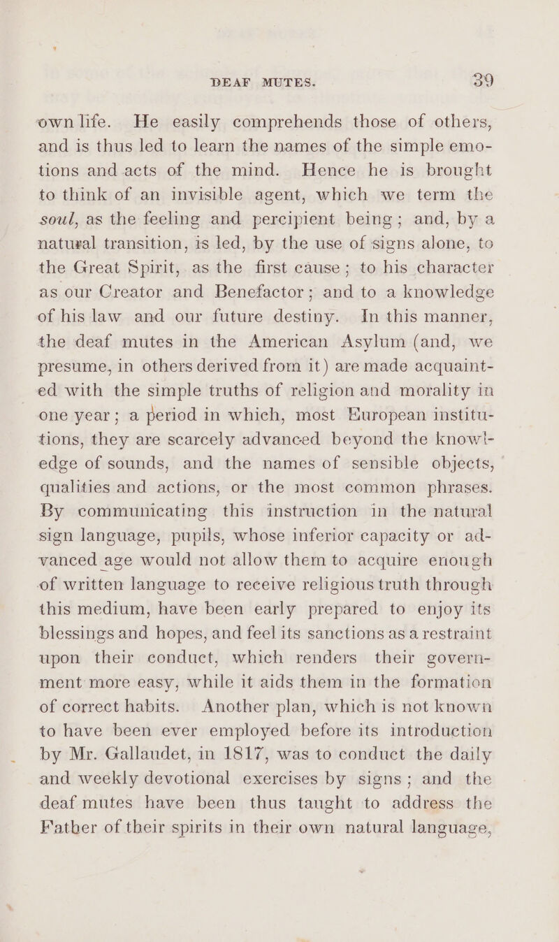 own life. He easily comprehends those of others, and is thus led to learn the names of the simple emo- tions and acts of the mind. Hence he is brought to think of an invisible agent, which we term the soul, as the feeling and percipient being; and, by a natugal transition, is led, by the use of signs alone, to the Great Spirit, as the first cause; to his character as our Creator and Benefactor; and to a knowledge of his law and our future destiny. In this manner, the deaf mutes in the American Asylum (and, we presume, in others derived from it) are made acquaint- ed with the simple truths of religion and morality in one year; a period in which, most European institu- tions, they are scarcely advanced beyond the knowt- edge of sounds, and the names of sensible objects, qualities and actions, or the most common phrases. By communicating this instruction in the natural sign language, pupils, whose inferior capacity or ad- vanced age would not allow them to acquire enough of written language to receive religious truth through this medium, have been early prepared to enjoy its blessings and hopes, and feel its sanctions as a restraint upon their conduct, which renders their govern- ment more easy, while it aids them in the formation of correct habits. Another plan, which is not known to have been ever employed before its introduction by Mr. Gallaudet, in 1817, was to conduct the daily and weekly devotional exercises by signs; and the deaf mutes have been thus taught to address the Fatber of their spirits in their own natural language,