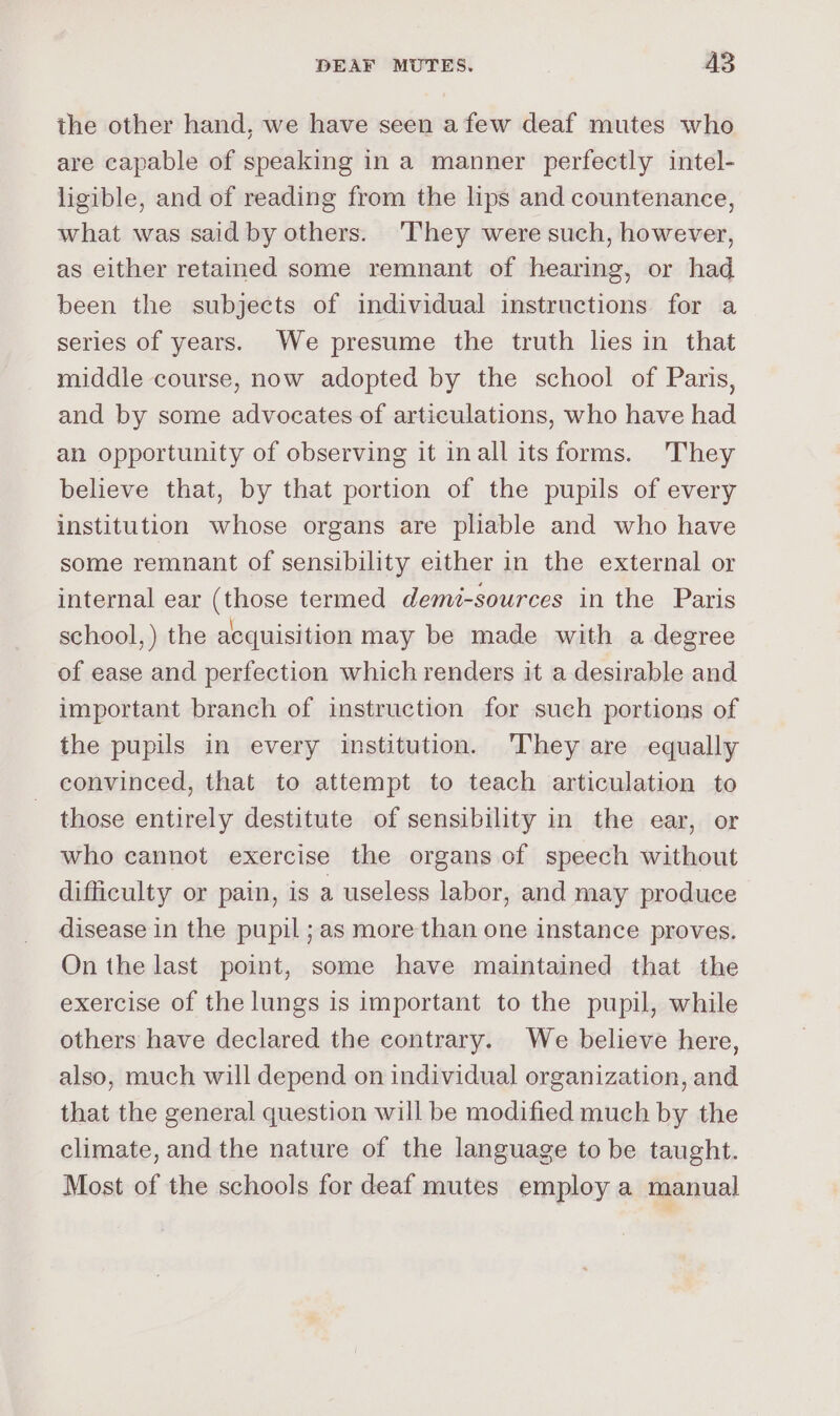the other hand, we have seen afew deaf mutes who are capable of speaking in a manner perfectly intel- ligible, and of reading from the lips and countenance, what was said by others. ‘They were such, however, as either retained some remnant of hearing, or had been the subjects of individual instructions for a series of years. We presume the truth lies in that middle course, now adopted by the school of Paris, and by some advocates of articulations, who have had an opportunity of observing it inall itsforms. They believe that, by that portion of the pupils of every institution whose organs are pliable and who have some remnant of sensibility either in the external or internal ear (those termed demé-sources in the Paris school, ) the acquisition may be made with a degree of ease and perfection which renders it a desirable and important branch of instruction for such portions of the pupils in every institution. ‘They are equally convinced, that to attempt to teach articulation to those entirely destitute of sensibility in the ear, or who cannot exercise the organs of speech without difficulty or pain, is a useless labor, and may produce disease in the pupil ; as more than one instance proves. On the last point, some have maintained that the exercise of the lungs is important to the pupil, while others have declared the contrary. We believe here, also, much will depend on individual organization, and that the general question will be modified much by the climate, and the nature of the language to be taught. Most of the schools for deaf mutes employ a manual
