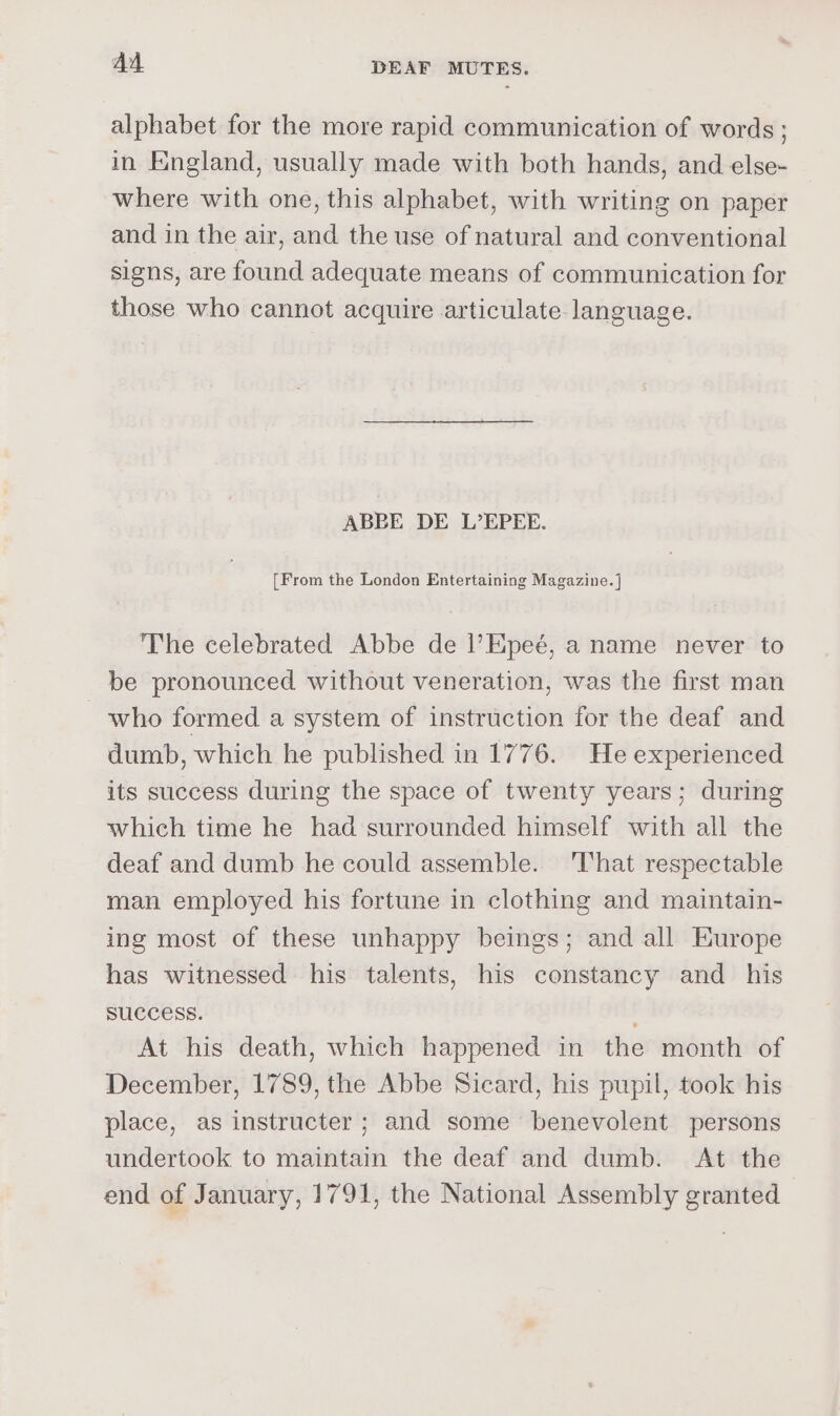 alphabet for the more rapid communication of words ; in England, usually made with both hands, and else- where with one, this alphabet, with writing on paper and in the air, and the use of natural and conventional signs, are found adequate means of communication for those who cannot acquire articulate language. ABBE DE L’EPEE. [From the London Entertaining Magazine. ]} The celebrated Abbe de |’Epeé, a name never to be pronounced without veneration, was the first man who formed a system of instruction for the deaf and dumb, which he published in 1776. He experienced its success during the space of twenty years; during which time he had surrounded himself with all the deaf and dumb he could assemble. ‘That respectable man employed his fortune in clothing and maintain- ing most of these unhappy beings; and all Europe has witnessed his talents, his constancy and _ his SUCCESS. é; At his death, which happened in the month of December, 1789, the Abbe Sicard, his pupil, took his place, as instructer; and some benevolent persons undertook to maintain the deaf and dumb. At the end of January, 1791, the National Assembly granted